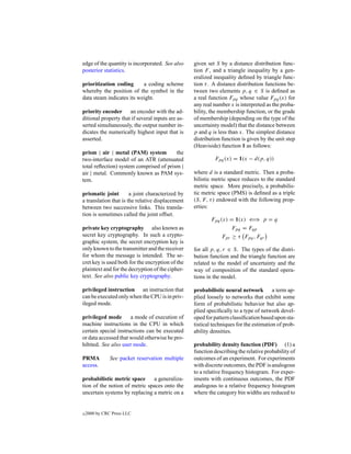 edge of the quantity is incorporated. See also     given set S by a distance distribution func-
posterior statistics.                              tion F , and a triangle inequality by a gen-
                                                   eralized inequality deﬁned by triangle func-
prioritization coding      a coding scheme         tion τ . A distance distribution functions be-
whereby the position of the symbol in the          tween two elements p, q ∈ S is deﬁned as
data steam indicates its weight.                   a real function Fpq whose value Fpq (x) for
                                                   any real number x is interpreted as the proba-
priority encoder an encoder with the ad-           bility, the membership function, or the grade
ditional property that if several inputs are as-   of membership (depending on the type of the
serted simultaneously, the output number in-       uncertainty model) that the distance between
dicates the numerically highest input that is      p and q is less than x. The simplest distance
asserted.                                          distribution function is given by the unit step
                                                   (Heaviside) function 1 as follows:
prism | air | metal (PAM) system         the
two-interface model of an ATR (attenuated                   Fpq (x) = 1(x − d(p, q))
total reﬂection) system comprised of prism |
air | metal. Commonly known as PAM sys-            where d is a standard metric. Then a proba-
tem.                                               bilistic metric space reduces to the standard
                                                   metric space. More precisely, a probabilis-
prismatic joint        a joint characterized by    tic metric space (PMS) is deﬁned as a triple
a translation that is the relative displacement    (S, F, τ ) endowed with the following prop-
between two successive links. This transla-        erties:
tion is sometimes called the joint offset.
                                                           Fpq (x) = 1(x) ⇐⇒ p = q
private key cryptography also known as                              Fpq = Fqp
secret key cryptography. In such a crypto-                      Fpr ≥ τ Fpq , Fqr
graphic system, the secret encryption key is
only known to the transmitter and the receiver     for all p, q, r ∈ S. The types of the distri-
for whom the message is intended. The se-          bution function and the triangle function are
cret key is used both for the encryption of the    related to the model of uncertainty and the
plaintext and for the decryption of the cipher-    way of composition of the standard opera-
text. See also public key cryptography.            tions in the model.

privileged instruction an instruction that         probabilistic neural network a term ap-
can be executed only when the CPU is in priv-      plied loosely to networks that exhibit some
ileged mode.                                       form of probabilistic behavior but also ap-
                                                   plied speciﬁcally to a type of network devel-
privileged mode       a mode of execution of       oped for pattern classiﬁcation based upon sta-
machine instructions in the CPU in which           tistical techniques for the estimation of prob-
certain special instructions can be executed       ability densities.
or data accessed that would otherwise be pro-
hibited. See also user mode.                       probability density function (PDF) (1) a
                                                   function describing the relative probability of
PRMA           See packet reservation multiple     outcomes of an experiment. For experiments
access.                                            with discrete outcomes, the PDF is analogous
                                                   to a relative frequency histogram. For exper-
probabilistic metric space     a generaliza-       iments with continuous outcomes, the PDF
tion of the notion of metric spaces onto the       analogous to a relative frequency histogram
uncertain systems by replacing a metric on a       where the category bin widths are reduced to


c   2000 by CRC Press LLC
 