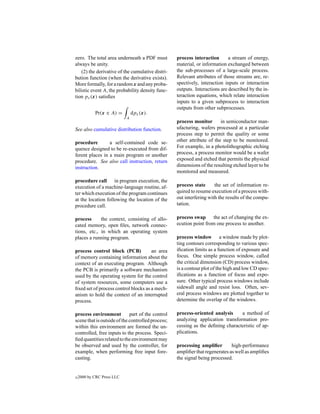 zero. The total area underneath a PDF must         process interaction       a stream of energy,
always be unity.                                   material, or information exchanged between
    (2) the derivative of the cumulative distri-   the sub-processes of a large-scale process.
bution function (when the derivative exists).      Relevant attributes of those streams are, re-
More formally, for a random x and any proba-       spectively, interaction inputs or interaction
bilistic event A, the probability density func-    outputs. Interactions are described by the in-
tion px (x) satisﬁes                               teraction equations, which relate interaction
                                                   inputs to a given subprocess to interaction
                                                   outputs from other subprocesses.
            Pr(x ∈ A) =         dpx (x).
                            A
                                                   process monitor       in semiconductor man-
See also cumulative distribution function.         ufacturing, wafers processed at a particular
                                                   process step to permit the quality or some
procedure        a self-contained code se-         other attribute of the step to be monitored.
quence designed to be re-executed from dif-        For example, in a photolithographic etching
ferent places in a main program or another         process, a process monitor would be a wafer
procedure. See also call instruction, return       exposed and etched that permits the physical
instruction.                                       dimensions of the resulting etched layer to be
                                                   monitored and measured.
procedure call in program execution, the
execution of a machine-language routine, af-       process state      the set of information re-
ter which execution of the program continues       quired to resume execution of a process with-
at the location following the location of the      out interfering with the results of the compu-
procedure call.                                    tation.

process      the context, consisting of allo-      process swap      the act of changing the ex-
cated memory, open ﬁles, network connec-           ecution point from one process to another.
tions, etc., in which an operating system
places a running program.                          process window a window made by plot-
                                                   ting contours corresponding to various spec-
process control block (PCB)           an area      iﬁcation limits as a function of exposure and
of memory containing information about the         focus. One simple process window, called
context of an executing program. Although          the critical dimension (CD) process window,
the PCB is primarily a software mechanism          is a contour plot of the high and low CD spec-
used by the operating system for the control       iﬁcations as a function of focus and expo-
of system resources, some computers use a          sure. Other typical process windows include
ﬁxed set of process control blocks as a mech-      sidewall angle and resist loss. Often, sev-
anism to hold the context of an interrupted        eral process windows are plotted together to
process.                                           determine the overlap of the windows.

process environment          part of the control   process-oriented analysis     a method of
scene that is outside of the controlled process;   analyzing application transformation pro-
within this environment are formed the un-         cessing as the deﬁning characteristic of ap-
controlled, free inputs to the process. Speci-     plications.
ﬁed quantities related to the environment may
be observed and used by the controller, for        processing ampliﬁer        high-performance
example, when performing free input fore-          ampliﬁer that regenerates as well as ampliﬁes
casting.                                           the signal being processed.


c   2000 by CRC Press LLC
 