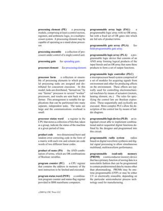 processing element (PE)           a processing        programmable array logic (PAL)           a
module, comprising at least a control section,        programmable logic array with no OR array,
registers, and arithmetic logic, in a multipro-       but with a ﬁxed set of OR gates into which
cessor system. A processing element may be            are fed sets of product terms.
capable of operating as a stand-alone proces-
sor.                                                  programmable gate array (PGA)               See
                                                      ﬁeld-programmable gate array.
processing ensemble a collection of pro-
cessors under control of a single control unit.       programmable logic array (PLA) a pro-
                                                      grammable logic device that consists of an
processing gain        See spreading gain.            AND array forming logical products of the
                                                      input literals and an OR array that sums these
processor element           See processing element.   products to form a set of output functions.

                                                      programmable logic controller (PLC)
processor farm        a collection or ensem-          a microprocessor based system comprised of
ble of processing elements to which paral-            a set of modules for acquiring signals from
lel processing tasks are assigned and dis-            environment and other for producing effects
tributed for concurrent execution. In this            on the environment. These effects are typ-
model, tasks are distributed, “farmed out,” by        ically used for controlling electromechani-
one “farmer” processor to several “worker”            cal machines by means of actuators (motors,
processors, and results are sent back to the          heating element, etc.). The rules for spec-
farmer. This arrangement is suitable for ap-          ifying the control law are Boolean expres-
plications that can be partitioned into many          sions. These sequentially and cyclically are
separate, independent tasks. The tasks are            executed. More complex PLCs allow the de-
large and the communications overhead is              scription of the control law by means of lad-
small.                                                der diagram.

processor status word         a register in the       programmable logic device (PLD) an in-
CPU that stores a collection of bits that, taken      tegrated circuit able to implement combina-
as a group, indicate the status of the machine        tional and/or sequential digital functions de-
at a given period of time.                            ﬁned by the designer and programmed into
                                                      this circuit.
product code two-dimensional burst and
random error correcting code in the form of           programmable radio system              radios
a matrix with each row and column are code            based on digital waveform synthesis and dig-
words of two different linear codes.                  ital signal processing to allow simultaneous
                                                      multiband, multiwaveform performance.
product of sums (PS)       the AND combi-
nation of terms, which are OR combinations            programmable          read-only       memory
of Boolean variables.                                 (PROM) a semiconductor memory device
                                                      that has a primary function of storing data in a
program counter (PC)          a CPU register          nonvolatile fashion that can be programmed
that contains the address in memory of the            to contain predetermined data by means other
next instruction to be fetched and executed.          than photomasking. PROMs may be one-
                                                      time programmable (OTP) or may be either
program status word (PSW) a combina-                  UV or electrically eraseable, depending on
tion program counter and status-ﬂag register          the particular semiconductor process tech-
provided in IBM mainframe computers.                  nology used for manufacturing.


c   2000 by CRC Press LLC
 