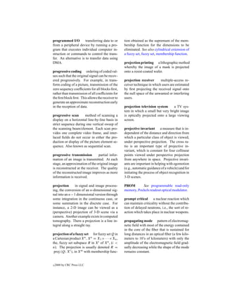 programmed I/O         transferring data to or     tion obtained as the supremum of the mem-
from a peripheral device by running a pro-         bership function for the dimensions to be
gram that executes individual computer in-         eliminated. See also cylindrical extension of
struction or commands to control the trans-        a fuzzy set, fuzzy set, membership function.
fer. An alternative is to transfer data using
DMA.                                               projection printing a lithographic method
                                                   whereby the image of a mask is projected
progressive coding ordering of coded val-          onto a resist-coated wafer.
ues such that the original signal can be recov-
ered progressively. For example, in trans-         projection receiver      multiple-access re-
form coding of a picture, transmission of the      ceiver technique in which users are estimated
zero sequency coefﬁcients for all blocks ﬁrst,     by ﬁrst projecting the received signal onto
rather than transmission of all coefﬁcients for    the null space of the unwanted or interfering
the ﬁrst block ﬁrst. This allows the receiver to   users.
generate an approximate reconstruction early
in the reception of data.                          projection television system      a TV sys-
                                                   tem in which a small but very bright image
progressive scan       method of scanning a        is optically projected onto a large viewing
display on a horizontal line-by-line basis in      screen.
strict sequence during one vertical sweep of
the scanning beam/element. Each scan pro-          projective invariant a measure that is in-
vides one complete video frame, and inter-         dependent of the distance and direction from
laced ﬁelds do not occur in either the pro-        which a particular class of object is viewed,
duction or display of the picture element se-      under perspective projection. The cross ra-
quence. Also known as sequential scan.             tio is an important type of projective in-
                                                   variant, which is constant for four collinear
progressive transmission         partial infor-    points viewed under perspective projection
mation of an image is transmitted. At each         from anywhere in space. Projective invari-
stage, an approximation of the original image      ants are important in helping with egomotion
is reconstructed at the receiver. The quality      (e.g., automatic guidance of a vehicle) and for
of the reconstructed image improves as more        initiating the process of object recognition in
information is received.                           3-D scenes.

projection      in signal and image process-       PROM       See programmable read-only
ing, the conversion of an n-dimensional sig-       memory, Pockels readout optical modulator.
nal into an n−1 dimensional version through
some integration in the continuous case, or        prompt critical a nuclear reaction which
some summation in the discrete case. For           can maintain criticality without the contribu-
instance, a 2-D image can be viewed as a           tion of delayed neutrons, i.e., the sort of re-
(perspective) projection of 3-D scene via a        action which takes place in nuclear weapons.
camera. Another example exists in computed
tomography. There a projection is a line in-       propagating mode pattern of electromag-
tegral along a straight ray.                       netic ﬁeld with most of the energy contained
                                                   in the core of the ﬁber that is sustained for
projection of a fuzzy set for fuzzy set Q in       long distances in an optical ﬁber (a few kilo-
a Cartesian product Xn , Xn = X1 ×· · ·×Xn ,       meters to 10’s of kilometers) with only the
the, fuzzy set subspace R in X i of Xn , (i <      amplitude of the electromagnetic ﬁeld grad-
n). The projection is usually denoted R =          ually decreasing while the shape of the mode
 proj (Q; X i ), in Xm with membership func-       remains constant.


c   2000 by CRC Press LLC
 