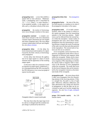 propagating wave        a wave that exhibits a      propagation delay time         See propagation
spatial shift as time advances. Mathemat-           delay.
ically, a propagating wave is described by
f (t − r/vp ), where f is some function, t          propagation factor        the ratio of the elec-
is the temporal variable, r is the spatial vari-    tric ﬁeld intensity in a medium to its value if
able, and vp is the phase velocity of the wave.     the propagation took place in free space.

propagation      the motion of electromag-          propagation mode         (1) in radio commu-
netic waves through a medium or free space.         nication, refers to the manner in which ra-
                                                    dio signals propagate from the transmitting
                                                    antenna to the receiving antenna. Radio
propagation constant         a complex con-
                                                    waves can be reﬂected from the ionized lay-
stant whose real part is the wave attenuation
                                                    ers within the ionosphere. Scatter modes of
constant (nepers attenuation per unit length)
                                                    propagation also exist, and in these modes,
and whose imaginary part is the wave phase
                                                    propagation from the transmitting to receiv-
constant (radian phase shift per unit length).
                                                    ing antennas is largely the result of scattering
See also phase constant.
                                                    of the radio waves by dust and other particles
                                                    in the troposphere. The ionized trails of me-
propagation delay        (1) the delay be-          teors can also act as scatterers.
tween transmission and reception of a signal.
                                                        (2) in waveguides, used at microwave fre-
Caused by the ﬁnite velocity of electromag-
                                                    quencies, propagation mode refers to the ar-
netic propagation.
                                                    rangement of electrical and magnetic ﬁelds
   (2) the delay time between the applica-          within the waveguide. Modes can be classi-
tion of an input signal to a chain of circuit       ﬁed as being transverse electric (TE) or trans-
elements and the appearance of the resulting        verse magnetic (TM), depending on whether
output signal.                                      the electric ﬁeld or magnetic ﬁeld is trans-
    (3) the time it takes for a transistor switch   verse to the direction of wave propagation
to respond to an input signal, symbolized tpd .     within the waveguide. The mode that exists
It is calculated between the 50% rise point to      for the lowest frequency that can be transmit-
the 50% fall point or vice-versa (see graph of      ted by the waveguide is known as the domi-
typical inverter gate).                             nant mode of the waveguide.

                                                    propagation path        the route along which
                                                    a radio wave propagates from the transmit-
                                                    ting antenna to the receiving antenna. If this
                                                    is a straight line, the path is a line of sight
                                                    path. Otherwise, reﬂection, diffraction, and
                                                    other phenomena may change the direction
                                                    of propagation so that the path can be en-
                                                    visioned as made up of several straight-line
                                                    segments. See also line of sight, multipath
                                                    propagation.

                                                    proper 2-D transfer matrix                the 2-D
Propagation delay for a typical inverter gate.      transfer matrix
                                                                           N (z1 , z2 )
   The time from when the input logic level                 T (z1 , z2 ) =
to a device is changed until the resultant out-                            d(z1 , z2 )
put change is produced by that device.                      N (z1 , z2 ) ∈ R p×m [z1 , z2 ]


c   2000 by CRC Press LLC
 