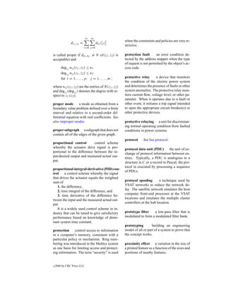 n1   n2
                                           i j         when the constraints and policies are very re-
               dz1 ,z2 =              dij z1 z2
                                                       strictive.
                           i=0 j =0

is called proper if dn1 ,n2 = 0 (d(z1 , z2 ) is        protection fault      an error condition de-
acceptable) and                                        tected by the address mapper when the type
                                                       of request is not permitted by the object’s ac-
        degz1 nij (z1 , z2 ) ≤ n1                      cess code.
        degz2 nij (z1 , z2 ) ≤ n2
        for i = 1, . . . , p; j = 1, . . . , m ;       protective relay        a device that monitors
                                                       the condition of the electric power system
where nij (z1 , z2 ) are the entries of N (z1 , z2 )   and determines the presence of faults or other
and degz1 (degz2 ) denotes the degree with re-         system anomalies. The protective relay mon-
spect to z1 (z2 ).                                     itors current ﬂow, voltage level, or other pa-
                                                       rameter. When it operates due to a fault or
proper mode       a mode as obtained from a            other event, it initiates a trip signal intended
boundary value problem deﬁned over a ﬁnite             to open the appropriate circuit breaker(s) or
interval and relative to a second-order dif-           other protective devices.
ferential equation with real coefﬁcients. See
also improper modes.                                   protective relaying a unit for discriminat-
                                                       ing normal operating condition from faulted
proper subgraph a subgraph that does not               conditions in power systems.
contain all of the edges of the given graph.
                                                       protocol     See bus protocol.
proportional control        control scheme
whereby the actuator drive signal is pro-              protocol data unit (PDU) the unit of ex-
portional to the difference between the in-            change of protocol information between en-
put/desired output and measured actual out-            tities. Typically, a PDU is analogous to a
put.                                                   structure in C or a record in Pascal; the pro-
                                                       tocol in executed by processing a sequence
proportional-integral-derivative (PID) con-
                                                       of PDUs.
trol     a control scheme whereby the signal
that drives the actuator equals the weighted
sum of                                                 protocol spooﬁng         a technique used by
   1. the difference,                                  VSAT networks to reduce the network de-
   2. time integral of the difference, and             lay. The satellite network emulates the host
   3. time derivative of the difference be-            computer front-end processor at the VSAT
tween the input and the measured actual out-           locations and emulates the multiple cluster
put.                                                   controllers at the hub location.
   It is a widely used control scheme in in-
dustry that can be tuned to give satisfactory          prototype ﬁlter    a low-pass ﬁlter that is
performance based on knowledge of domi-                modulated to form a modulated ﬁlter bank.
nant system time constant.
                                                       prototyping        building an engineering
protection      control access to information          model of all or part of a system to prove that
in a computer’s memory, consistent with a              the concept works.
particular policy or mechanism. Ring num-
bering was introduced in the Multics system            proximity effect a variation in the size of
as one basis for limiting access and protect-          a printed feature as a function of the sizes and
ing information. The term “security” is used           positions of nearby features.


c   2000 by CRC Press LLC
 