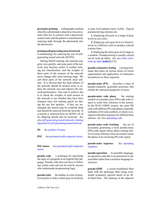 proximity printing a lithographic method          or gray level patterns more visible. Typical
whereby a photomask is placed in close prox-      pseudocoloring schemes are
imity (but not in contact) with a photoresist        1. displaying all pixels in a range of gray
coated wafer and the pattern is transferred by    levels in one color;
exposing light through the photomask into            2. displaying each gray level at a ﬁxed in-
the photoresist.                                  terval in a different color to produce colored
                                                  contour lines;
pruning self-generating neural network               3. displaying the entire gray-level range as
a methodology for reducing the size of self-      a rainbow. Pseudocoloring is usually carried
generating neural network (SGNN).                 out by look-up tables. See also false color,
    During SGGN training, the network may         look-up table model (LUT).
grow very quickly, and some parts of the net-
work may become useful in neither train-          pseudo-exhaustive testing a testing tech-
ing nor classiﬁcation, and the weights of         nique that relies on various forms of circuit
these parts of the neurons of the network         segmentation and application of exhaustive
never change after some training stage. We        test patterns to these segments.
call these parts of the network dead sub-
nets. It is obvious that the dead subnets of      pseudo-noise (PN)          describes a class of
the network should be pruned away to re-          pseudo-randomly generated processes that
duce the network size and improve the net-        exhibit the statistical properties of noise.
work performance. One way to achieve this
is to check the weights of each neuron in         pseudo-noise code phase           the starting
the network to see whether they have been         symbol of a pseudo-noise (PN) code with re-
changed since last training epoch (or dur-        spect to some time reference in the system.
ing the last few epochs). If they are un-         In the IS-95 CDMA system, the same PN
changed, the neuron may be evidently dead         code with different PN code phases (typically
and should be removed from the network. If        multiples of 64 code symbols, or chips) is as-
a neuron is removed from an SGNN, all of          signed as the pilot sequence for different base
its offspring should also be removed. See         stations. See also spreading code.
also self-generating neural network, training
algorithm of self-generating neural network.
                                                  pseudo-noise code tracking         the act of
                                                  accurately generating a local pseudo-noise
PS       See product of sums.                     (PN) code signal whose phase (timing rela-
                                                  tive to some reference time) accurately tracks
PSC        See permanent split-capacitor motor.   the phase of an incoming PN code signal.

                                                  pseudo-noise sequence          See spreading
PSC motor         See permanent split-capacitor   sequence.
motor.
                                                  pseudo-operation in assembly language,
pseudo code        a technique for specifying     an operation code that is an instruction to the
the logic of a program in an English-like lan-    assembler rather than a machine-language in-
guage. Pseudo code does not have to follow        struction.
any syntax rules and can be read by anyone
who understands programming logic.                pseudo-QMF       a cosine-modulated ﬁlter
                                                  bank with the prototype ﬁlter being even-
pseudo color the display in color of gray-        length symmetric spectral factor of an M-
level pixels to make certain gray-level pixels    th band ﬁlter. The aliasing of the adjacent


c   2000 by CRC Press LLC
 