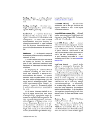 bandgap reference       a voltage reference        hertz per kilometer. See also
based on the 1.205 V bandgap voltage of sil-       bandwidth-distance product.
icon.
                                                   bandwidth efﬁciency        the ratio of the
bandgap wavelength        the optical wave-        information rate in bits per second to the
length corresponding to a photon energy            required bandwidth in hertz for any digital
equal to the bandgap energy.                       modulation technique.

bandlimited        a waveform is described as      bandwidth improvement (BI) a dB read-
bandlimited if the frequency content of the        ing that is a comparison of the RF bandwidth
signal is constrained to lie within a ﬁnite band   of a receiver to the IF bandwidth. Designated
of frequencies. This band is often described       as BI, it is 10 log Brf /Bif .
by an upper limit, the Nyquist frequency, as-
suming frequencies from DC up to his upper         bandwidth-distance product          a measure
limit may be present. This concept can be ex-      of the information carrying capacity of an op-
tended to frequency bands that do not include      tical ﬁber which emphasizes that the band-
DC.                                                width is a function of distance. For example,
                                                   an optical ﬁber with a speciﬁcation of 500
                                                   MHz-km bandwidth-distance product would
bandwidth          (1) the frequency range of
                                                   have a 500 MHz bandwidth over 1 km, a
a message or information processing system
                                                   50 MHz bandwidth over 10 km or a 1 GHz
measured in hertz.
                                                   bandwidth over 0.5 km. See also bandwidth,
    (2) width of the spectral region over which    optical ﬁber.
an ampliﬁer (or absorber) has substantial
gain (or loss); sometimes represented more         bang-bang control                 control action
speciﬁcally as, for example, full width at half    achieved by a command to the actuator that
maximum.                                           tells it to operate in either one direction or the
    (3) the property of a control system or        other at any time with maximum energy.
component describing the limits of sinu-               Bang-bang control is an optimal or subop-
soidal input frequencies to which the sys-         timal piecewise constant control whose val-
tem/component will respond. It is usually          ues are deﬁned by bounds imposed on the am-
measured at the half-power points, which are       plitude of control components. The control
the upper and lower frequencies at which the       changes its values according to the switching
output power is reduced by one half. Band-         function which may be found using Pontrya-
width is one measure of the frequency re-          gin maximum principle. The discontinuity
sponse of a system, i.e., the manner in which      of the bang-bang control leads to disconti-
it performs when sine waves are applied to         nuity of a value function for the considered
the input.                                         optimal control problem. Typical problems
    (4) the lowest frequency at which the ra-      with bang-bang optimal control include time-
tio of the output power to the input power         optimal control for linear and bilinear control
of an optical ﬁber transmission system de-         systems.
creases by one half (3 dB) compared to the
ratio measured at approximately zero mod-          Bardeen, John            (1908–1991) Born:
ulation frequency of the input optical power       Madison, Wisconsin, U.S.A.
source. Since signal distortion in an opti-            Bardeen is best known for his two Nobel
cal ﬁber increases with distance in an opti-       Prizes. The ﬁrst prize he received was in
cal ﬁber, the bandwidth is also a function of      1956 for his development at Bell Labs, along
length and is usually given as the bandwidth-      with Walter Brattain and William Schockley,
distance product for the optical ﬁber in mega-     of the ﬁrst transistor. When the three applied


c   2000 by CRC Press LLC
 