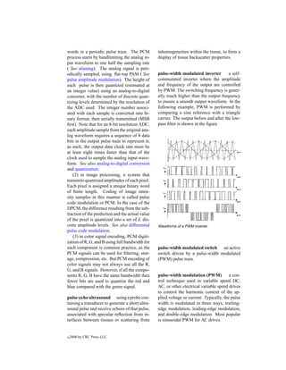 words in a periodic pulse train. The PCM          inhomogeneities within the tissue, to form a
process starts by bandlimiting the analog in-     display of tissue backscatter properties.
put waveform to one half the sampling rate
( See aliasing). The analog signal is peri-
odically sampled, using ﬂat-top PAM ( See         pulse-width modulated inverter         a self-
pulse amplitude modulation). The height of        commutated inverter where the amplitude
each pulse is then quantized (estimated at        and frequency of the output are controlled
an integer value) using an analog-to-digital      by PWM. The switching frequency is gener-
converter, with the number of discrete quan-      ally much higher than the output frequency
tizing levels determined by the resolution of     to ensure a smooth output waveform. In the
the ADC used. The integer number associ-          following example, PWM is performed by
ated with each sample is converted into bi-       comparing a sine reference with a triangle
nary format, then serially transmitted (MSB       carrier. The output before and after the low-
ﬁrst). Note that for an 8-bit resolution ADC,     pass ﬁlter is shown in the ﬁgure.
each amplitude sample from the original ana-
log waveform requires a sequence of 8 data
bits in the output pulse train to represent it;
as such, the output data clock rate must be
at least eight times faster than that of the
clock used to sample the analog input wave-
form. See also analog-to-digital conversion
and quantization.
    (2) in image processing, a system that
transmits quantized amplitudes of each pixel.
Each pixel is assigned a unique binary word
of ﬁnite length. Coding of image inten-
sity samples in this manner is called pulse
code modulation or PCM. In the case of the
DPCM, the difference resulting from the sub-
traction of the prediction and the actual value
of the pixel is quantized into a set of L dis-
crete amplitude levels. See also differential     Waveforms of a PWM inverter.
pulse code modulation.
    (3) in color signal encoding, PCM digiti-
zation of R, G, and B using full bandwidth for
each component is common practice, as the         pulse-width modulated switch an active
PCM signals can be used for ﬁltering, stor-       switch driven by a pulse-width modulated
age, compression, etc. But PCM encoding of        (PWM) pulse train.
color signals may not always use all the R,
G, and B signals. However, if all the compo-
nents R, G, B have the same bandwidth then        pulse-width modulation (PWM)            a con-
fewer bits are used to quantize the red and       trol technique used in variable speed DC,
blue compared with the green signal.              AC, or other electrical variable speed drives
                                                  to control the harmonic content of the ap-
pulse-echo ultrasound using a probe con-          plied voltage or current. Typically, the pulse
taining a transducer to generate a short ultra-   width is modulated in three ways, trailing-
sound pulse and receive echoes of that pulse,     edge modulation, leading-edge modulation,
associated with specular reﬂection from in-       and double-edge modulation. Most popular
terfaces between tissues or scattering from       is sinusoidal PWM for AC drives.


c   2000 by CRC Press LLC
 