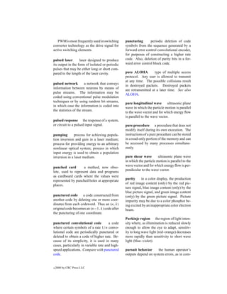 PWM is most frequently used in switching      puncturing       periodic deletion of code
converter technology as the drive signal for     symbols from the sequence generated by a
active switching elements.                       forward error control convolutional encoder,
                                                 for purposes of constructing a higher rate
pulsed laser       laser designed to produce     code. Also, deletion of parity bits in a for-
its output in the form of isolated or periodic   ward error control block code.
pulses that may be either long or short com-
pared to the length of the laser cavity.         pure ALOHA          type of multiple access
                                                 protocol. Any user is allowed to transmit
                                                 at any time. The possible collisions result
pulsed network          a network that conveys
                                                 in destroyed packets. Destroyed packets
information between neurons by means of
                                                 are retransmitted at a later time. See also
pulse streams. The information may be
                                                 ALOHA.
coded using conventional pulse modulation
techniques or by using random bit streams,
                                                 pure longitudinal wave        ultrasonic plane
in which case the information is coded into
                                                 wave in which the particle motion is parallel
the statistics of the stream.
                                                 to the wave vector and for which energy ﬂow
                                                 is parallel to the wave vector.
pulsed response the response of a system,
or circuit to a pulsed input signal.             pure procedure a procedure that does not
                                                 modify itself during its own execution. The
pumping        process for achieving popula-     instructions of a pure procedure can be stored
tion inversion and gain in a laser medium;       in a read-only portion of the memory and can
process for providing energy to an arbitrary     be accessed by many processes simultane-
nonlinear optical system; process in which       ously.
input energy is used to obtain a population
inversion in a laser medium.                     pure shear wave        ultrasonic plane wave
                                                 in which the particle motion is parallel to the
                                                 wave vector and for which energy ﬂow is per-
punched card        a method, now obso-
                                                 pendicular to the wave vector.
lete, used to represent data and programs
as cardboard cards where the values were
                                                 purity     in a color display, the production
represented by punched holes at appropriate
                                                 of red image content (only) by the red pic-
places.
                                                 ture signal, blue image content (only) by the
                                                 blue picture signal, and green image content
punctured code a code constructed from           (only) by the green picture signal. Picture
another code by deleting one or more coor-       impurity may be due to a color phosphor be-
dinates from each codeword. Thus an (n, k)       ing excited by an inappropriate color electron
original code becomes an (n−1, k) code after     beam.
the puncturing of one coordinate.
                                                 Purkinje region the region of light inten-
punctured convolutional code           a code    sity where, as illumination is reduced slowly
where certain symbols of a rate 1/n convo-       enough to allow the eye to adapt, sensitiv-
lutional code are periodically punctured or      ity to long wave light (red–orange) decreases
deleted to obtain a code of higher rate. Be-     more rapidly than sensitivity to short wave
cause of its simplicity, it is used in many      light (blue–violet).
cases, particularly in variable rate and high-
speed applications. Compare with punctured       pursuit behavior     the human operator’s
code.                                            outputs depend on system errors, as in com-


c   2000 by CRC Press LLC
 