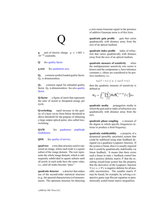 a zero-mean Gaussian signal in the presence
                                                   of additive Gaussian noise is of this form.


                     Q                             quadratic gain proﬁle      gain that varies
                                                   quadratically with distance away from the
                                                   axis of an optical medium.

                                                   quadratic index proﬁle       index of refrac-
q    unit of electric charge. q = 1.602 ×          tion that varies quadratically with distance
10−19 coulombs.                                    away from the axis of an optical medium.
Q       See quality factor.                        quadratic measure of sensitivity       when
                                                   the multiparameter sensitivity row vector is
q axis       See quadrature axis.                  known and the components xi have tolerance
                                                   constants i (these are considered to be pos-
QL common symbol loaded quality factor.            itive numbers), i.e.,
QL is dimensionless.
                                                         xi0 (1 − i ) ≤ xi ≤ xi0 (1 + i )
QU      common signal for unloaded quality         then the quadratic measure of sensitivity is
factor. QU is dimensionless. See also quality      deﬁned as
factor.                                                         ω2        n
                                                                                   F (j ω,x) 2 2
                                                     MQ =            [         (ReSxi       ) i    ]dω
Q-factor     a ﬁgure of merit that represents                  ω1        i=1
the ratio of stored to dissipated energy per
cycle.
                                                   quadratic media        propagation media in
                                                   which the gain and/or index of refraction vary
Q-switching        rapid increase in the qual-     quadratically with distance away from the
ity of a laser cavity from below threshold to      axis.
above threshold for the purpose of obtaining
a large output optical pulse; also called loss-    quadratic phase coupling        a measure of
switching.                                         the degree to which speciﬁc frequencies in-
                                                   teract to produce a third frequency.
QAM         See         quadrature    amplitude
modulation.                                        quadratic stabilizability         a property of a
                                                   dynamical (possibly uncertain) system that
QOS         See quality of service.                could be stabilized using state feedback de-
                                                   signed via a quadratic Lyapunov function. If
quad tree a tree data structure used to rep-       the system is linear, then it is usually required
resent an image, where each node is a square       that it could be quadratically stabilizable via
subset of the image domain. The root repre-        linear feedback. It means that there exists
sents the whole image domain, which is sub-        such a linear in state x feedback control law
sequently subdivided in square subsets until       and a positive deﬁnite matrix P that the re-
all pixels in each node have the same value,       sulting closed-loop system has the property
i.e., until all nodes become “pure.”               that the derivative of the Lyapunov function
                                                   V (x) = x P x is negative deﬁnite for all pos-
quadratic detector a detector that makes           sible uncertainties. The suitable matrix P
use of the second-order statistical structure      may be found, for example, by solving a re-
(e.g., the spectral characteristics) of measure-   spective game type Riccati equation or para-
ments. The optimum structure for detecting         metrically scaled linear matrix inequalities.


c   2000 by CRC Press LLC
 