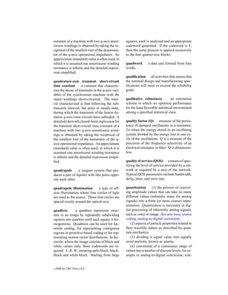constant of a machine with two q-axis amor-        squares, each is analyzed and an appropriate
tisseur windings is obtained by taking the re-     codeword generated. If the codeword is S,
ciprocal of the smallest root of the denomina-     then the same process is applied recursively
tor of the q-axis operational impedance. An        to the four quarter-size blocks.
approximate (standard) value is often used, in
which it is assumed one amortisseur winding        quadword        a data unit formed from four
resistance is inﬁnite and the detailed expres-     words.
sion simpliﬁed.
                                                   qualiﬁcation all activities that ensure that
quadrature-axis transient short-circuit            the nominal design and manufacturing spec-
time constant       a constant that character-     iﬁcations will meet or exceed the reliability
izes the decay of transients in the q-axis vari-   goals.
ables of the synchronous machine with the
stator windings short-circuited. The inter-        qualitative robustness           an estimation
val characterized is that following the sub-       scheme in which we optimize performance
transient interval, but prior to steady-state,     for the least favorable statistical environment
during which the transients of the fastest dy-     among a speciﬁed statistical class.
namic q-axis rotor circuits have subsided. A
detailed (derived) closed-form expression for      quality factor (Q) measure of the persis-
the transient short-circuit time constant of a     tence of damped oscillations in a resonator;
machine with two q-axis amortisseur wind-          2π times the energy stored in an oscillating
ings is obtained by taking the reciprocal of       system divided by the energy lost in one cy-
the smallest root of the numerator of the q-       cle of the oscillations. Q is a measure of the
axis operational impedance. An approximate         precision of the frequency selectivity of an
(standard) value is often used, in which it is     electrical resonator or ﬁlter. Q is dimension-
assumed one amortisseur winding resistance         less.
is inﬁnite and the detailed expression simpli-
ﬁed.                                               quality of service (QOS) a means of spec-
                                                   ifying the level of service provided by a net-
quadrupole        a magnet system that pro-        work or required by a user of the network.
duces a pair of dipoles with like poles oppo-      Typical QOS parameters include bandwidth,
site each other.                                   delay, jitter, and error rate.

quadrupole illumination        a type of off-      quantization        (1) the process of convert-
axis illumination where four circles of light      ing amplitude values that can take on many
are used as the source. These four circles are     different values (inﬁnitely many for analog
spaced evenly around the optical axis.             signals) into a ﬁnite (or more coarse) repre-
                                                   sentation. Quantization is necessary in dig-
quadtree       a quadtree represents struc-        ital processing of inherently analog signals,
ture in an image by repeatedly subdividing         such as voice or image. See also lossy source
squares into quarters until each square is ho-     coding, analog-to-digital conversion.
mogeneous. Quadtrees can be used for fac-              (2) aspects of particle properties related to
simile coding, for representing contiguous         their wavelike nature as described by quan-
regions in primitive-based coding or for rep-      tum mechanics.
resenting motion vector distributions. In fac-         (3) dividing a signal value into equally
simile, where the image consists of black and      sized portions, known as quanta.
white values only, three codewords are re-             (4) conversion of a continuous range of
quired: S, B, W , meaning split-block, black-      values into a number of discrete levels, for ex-
block and white-block. Starting from large         ample in analog-to-digital conversion; con-


c   2000 by CRC Press LLC
 