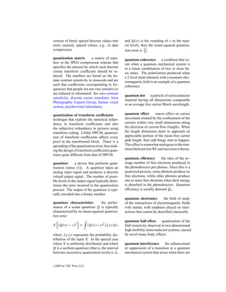 version of ﬁnely spaced discrete values into       and Q(x) is the rounding of x to the near-
more coarsely spaced values, e.g., in data         est level), then the mean-squared quantiza-
                                                                  2
compression.                                       tion error is 12 .

quantization matrix        a matrix of num-        quantum coherence         a condition that ex-
bers in the JPEG compression scheme that           ists when a quantum mechanical system is
speciﬁes the amount by which each discrete         in a linear combination of two or more ba-
cosine transform coefﬁcient should be re-          sis states. The polarization produced when
duced. The numbers are based on the hu-            a 2-level atom interacts with a resonant elec-
man contrast sensitivity to sinusoids and are      tromagnetic ﬁeld is an example of a quantum
such that coefﬁcients corresponding to fre-        coherence.
quencies that people are not very sensitive to
are reduced or eliminated. See also contrast
                                                   quantum dot a particle of semiconductor
sensitivity, discrete cosine transform, Joint
                                                   material having all dimensions comparable
Photographic Experts Group, human visual
                                                   to an average free carrier Bloch wavelength.
system, psychovisual redundancy.

quantization of transform coefﬁcients              quantum effect        macro effect on carrier
technique that exploits the statistical redun-     movement created by the conﬁnement of the
dancy in transform coefﬁcients and also            carriers within very small dimensions along
the subjective redundancy in pictures using        the direction of current ﬂow (length). When
transform coding. Unlike DPCM, quantiza-           the length dimension starts to approach an
tion of transform coefﬁcients affects every        appreciable portion of the mean-free carrier
pixel in the transformed block. There is a         path length, then odd things start to happen.
spreading of the quantization error, thus mak-     This effect is somewhat analogous to the tran-
ing the design of transform coefﬁcients quan-      sition between low RF and microwave theory.
tizers quite different from that of DPCM.
                                                   quantum efﬁciency        the ratio of the av-
quantizer       a device that performs quan-       erage number of free electrons produced in
tization (sense (1)). A quantizer takes an         the photodetector per photon. Since this is a
analog input signal and produces a discrete        quantized process, some photons produce no
valued output signal. The number of possi-         free electrons, while other photons produce
ble levels in the output signal typically deter-   one or more free electrons when their energy
mines the error incurred in the quantization       is absorbed in the photodetector. Quantum
process. The output of the quantizer is typi-      efﬁciency is usually denoted Qe .
cally encoded into a binary number.
                                                   quantum electronics        the ﬁeld of study
quantizer characteristics       the perfor-        of the interactions of electromagnetic ﬁelds
mance of a scalar quantizer Q is typically         with matter, with emphasis placed on inter-
characterized by its mean-squared quantiza-        actions that cannot be described classically.
tion error
                                                   quantum hall effect       quantization of the
E (Q(x) − x)2 =             (Q(x)−x)2 fX (x)dx,    Hall resistivity observed in two-dimensional
                                                   high-mobility semiconductor systems, caused
where fX (x) represents the probability dis-       by novel many-body effects.
tribution of the input X. In the special case
where X is uniformly distributed, and where        quantum interference        the enhancement
Q is a uniform quantizer (that is, the interval    or suppression of a transition in a quantum
between successive quantization levels is ,        mechanical system that arises when there are


c   2000 by CRC Press LLC
 