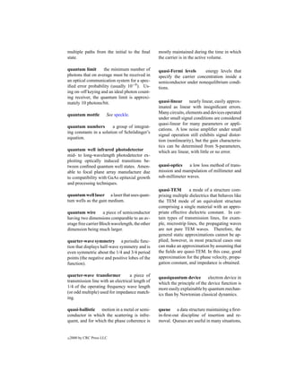 multiple paths from the initial to the ﬁnal      mostly maintained during the time in which
state.                                           the carrier is in the active volume.

quantum limit      the minimum number of         quasi-Fermi levels      energy levels that
photons that on average must be received in      specify the carrier concentration inside a
an optical communication system for a spec-      semiconductor under nonequilibrium condi-
iﬁed error probability (usually 10−9 ). Us-      tions.
ing on–off keying and an ideal photon count-
ing receiver, the quantum limit is approxi-
mately 10 photons/bit.                           quasi-linear nearly linear, easily approx-
                                                 imated as linear with insigniﬁcant errors.
quantum mottle          See speckle.             Many circuits, elements and devices operated
                                                 under small signal conditions are considered
                                                 quasi-linear for many parameters or appli-
quantum numbers          a group of integrat-
                                                 cations. A low noise ampliﬁer under small
ing constants in a solution of Schr¨ dinger’s
                                   o
                                                 signal operation still exhibits signal distor-
equation.
                                                 tion (nonlinearity), but the gain characteris-
                                                 tics can be determined from S-parameters,
quantum well infrared photodetector              which are linear, with little or no error.
mid- to long-wavelength photodetector ex-
ploiting optically induced transitions be-
tween conﬁned quantum well states. Amen-         quasi-optics    a low loss method of trans-
able to focal plane array manufacture due        mission and manipulation of millimeter and
to compatibility with GaAs epitaxial growth      sub-millimeter waves.
and processing techniques.
                                                 quasi-TEM        a mode of a structure com-
quantum well laser a laser that uses quan-       prising multiple dielectrics that behaves like
tum wells as the gain medium.                    the TEM mode of an equivalent structure
                                                 comprising a single material with an appro-
quantum wire         a piece of semiconductor    priate effective dielectric constant. In cer-
having two dimensions comparable to an av-       tain types of transmission lines, for exam-
erage free carrier Bloch wavelength, the other   ple, microstrip lines, the propagating waves
dimension being much larger.                     are not pure TEM waves. Therefore, the
                                                 general static approximations cannot be ap-
quarter-wave symmetry a periodic func-           plied; however, in most practical cases one
tion that displays half-wave symmetry and is     can make an approximation by assuming that
even symmetric about the 1/4 and 3/4 period      the ﬁelds are quasi-TEM. In this case, good
points (the negative and positive lobes of the   approximation for the phase velocity, propa-
function).                                       gation constant, and impedance is obtained.

quarter-wave transformer          a piece of     quasiquantum device        electron device in
transmission line with an electrical length of   which the principle of the device function is
1/4 of the operating frequency wave length       more easily explainable by quantum mechan-
(or odd multiple) used for impedance match-      ics than by Newtonian classical dynamics.
ing.

quasi-ballistic motion in a metal or semi-       queue a data structure maintaining a ﬁrst-
conductor in which the scattering is infre-      in-ﬁrst-out discipline of insertion and re-
quent, and for which the phase coherence is      moval. Queues are useful in many situations,


c   2000 by CRC Press LLC
 