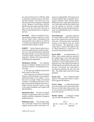 for a patent for the device in 1948 they called    sponse to an applied ﬁeld. The response to an
it a germanium transfer resistance unit; hence     external magnetic ﬁeld is randomly discon-
the name transistor. This device was a sig-        tinuous as domains “stick,” and then release.
niﬁcant step in the development of integrated      Barkhausen noise is particularly important in
circuits. Bardeen’s second Nobel, which he         very small heads and thin-ﬁlm heads where
shared with Leon Cooper and John R. Schri-         very few domains are involved; in larger
effer, was for his work at the University of       heads the effects of many domains tend to av-
Illinois in describing the theory of supercon-     erage out and Barkhausen noise is relatively
ductivity.                                         less important.

bare-hand      refers to a method of servic-       barrel distortion       a geometric distortion
ing energized overhead conductors in which         of a raster display in which vertical lines ap-
the line worker’s body is maintained at the        pear to bow outward away from the display
same potential as the conductor on which he        center line. The bowing of the vertical lines
is working, thus enabling the conductor to be      increases as the distance from the vertical
contacted without danger of shock.                 center increases. The appearance of these
                                                   vertical lines is similar to the staffs of a bar-
BARITT         barrier injection transit time, a   rel. Barrel distortion is a result of the over-
microwave transit time device that uses injec-     correction for pincushion distortion.
tion over a forward biased barrier and transit
time delay through a reverse biased junction       barrel shifter        an implementation of a
to produce negative resistance at microwave        shifter, which contains log2 (max number of
frequencies, useful in low power and self-         bits shifted) stages, where each stage shifts
oscillating mixer applications.                    the input by a different power of two number
                                                   of positions. It can be implemented as a com-
Barkhausen criterion           two conditions      binational array with compact layout that can
placed on a feedback oscillator necessary for      shift the data by more than one bit using only
sustained oscillation. The Barkhausen crite-       one gate. For instance, for a 4-bit word, it
rion states                                        can execute instructions shl, shl2, shl3, and
    1. The total loop amplitude transmission       shl4. This shifter lends itself well to being
factor must be at least unity.                     pipelined.
    2. The frequency of oscillation will be that
frequency characterized by a total loop phase      barrier layer       layer of deposited glass
transmission factor of N2π radians. N is ei-       adjacent to the inner tube surface to create a
ther zero or an integer. Simply, for sustained     barrier against OH diffusion.
oscillation, a disturbance that makes a com-
plete trip around the feedback loop of the os-
                                                   barrier voltage      a voltage that develops
cillator must be returned at least as strong
                                                   across the junction due to uncovered immo-
as the original disturbance and in phase with
                                                   bile ions on both sides of the junction. Ions
that disturbance.
                                                   are uncovered due to the diffusion of carriers
                                                   across the junction.
Barkhausen effect      the series of irregular
changes in magnetization that occur when a
magnetic material is subjected to a change in      Bartlett window     a triangular window
magnetizing force.                                 w[n] of width 2M deﬁned as follows:

Barkhausen noise     noise arising in mag-                          w[n] =
netic read heads because the interlocking              1/2[1 + cos(π n/M)], −M ≤ n ≤ M
magnetic domains cannot rotate freely in re-           0,                   otherwise


c   2000 by CRC Press LLC
 
