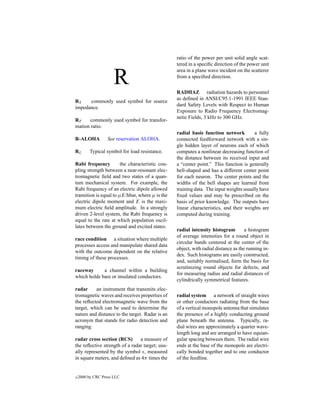 ratio of the power per unit solid angle scat-
                                                  tered in a speciﬁc direction of the power unit


                      R
                                                  area in a plane wave incident on the scatterer
                                                  from a speciﬁed direction.

                                                  RADHAZ radiation hazards to personnel
                                                  as deﬁned in ANSI/C95.1-1991 IEEE Stan-
RS    commonly used symbol for source
                                                  dard Safety Levels with Respect to Human
impedance.
                                                  Exposure to Radio Frequency Electromag-
                                                  netic Fields, 3 kHz to 300 GHz.
RT    commonly used symbol for transfor-
mation ratio.
                                                  radial basis function network         a fully
R-ALOHA            See reservation ALOHA.         connected feedforward network with a sin-
                                                  gle hidden layer of neurons each of which
RL        Typical symbol for load resistance.     computes a nonlinear decreasing function of
                                                  the distance between its received input and
Rabi frequency          the characteristic cou-   a “center point.” This function is generally
pling strength between a near-resonant elec-      bell-shaped and has a different center point
tromagnetic ﬁeld and two states of a quan-        for each neuron. The center points and the
tum mechanical system. For example, the           widths of the bell shapes are learned from
Rabi frequency of an electric dipole allowed      training data. The input weights usually have
transition is equal to µE/hbar, where µ is the    ﬁxed values and may be prescribed on the
electric dipole moment and E is the maxi-         basis of prior knowledge. The outputs have
mum electric ﬁeld amplitude. In a strongly        linear characteristics, and their weights are
driven 2-level system, the Rabi frequency is      computed during training.
equal to the rate at which population oscil-
lates between the ground and excited states.
                                                  radial intensity histogram         a histogram
                                                  of average intensities for a round object in
race condition a situation where multiple
                                                  circular bands centered at the center of the
processes access and manipulate shared data
                                                  object, with radial distance as the running in-
with the outcome dependent on the relative
                                                  dex. Such histograms are easily constructed,
timing of these processes.
                                                  and, suitably normalised, form the basis for
                                                  scrutinizing round objects for defects, and
raceway      a channel within a building
                                                  for measuring radius and radial distances of
which holds bare or insulated conductors.
                                                  cylindrically symmetrical features.
radar     an instrument that transmits elec-
tromagnetic waves and receives properties of      radial system a network of straight wires
the reﬂected electromagnetic wave from the        or other conductors radiating from the base
target, which can be used to determine the        of a vertical monopole antenna that simulates
nature and distance to the target. Radar is an    the presence of a highly conducting ground
acronym that stands for radio detection and       plane beneath the antenna. Typically, ra-
ranging.                                          dial wires are approximately a quarter wave-
                                                  length long and are arranged to have equian-
radar cross section (RCS)       a measure of      gular spacing between them. The radial wire
the reﬂective strength of a radar target; usu-    ends at the base of the monopole are electri-
ally represented by the symbol s, measured        cally bonded together and to one conductor
in square meters, and deﬁned as 4π times the      of the feedline.


c   2000 by CRC Press LLC
 