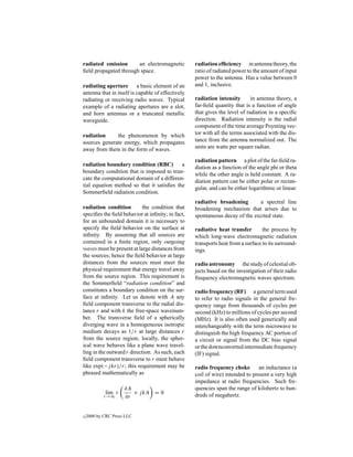 radiated emission      an electromagnetic          radiation efﬁciency in antenna theory, the
ﬁeld propagated through space.                     ratio of radiated power to the amount of input
                                                   power to the antenna. Has a value between 0
radiating aperture a basic element of an           and 1, inclusive.
antenna that in itself is capable of effectively
radiating or receiving radio waves. Typical        radiation intensity       in antenna theory, a
example of a radiating apertures are a slot,       far-ﬁeld quantity that is a function of angle
and horn antennas or a truncated metallic          that gives the level of radiation in a speciﬁc
waveguide.                                         direction. Radiation intensity is the radial
                                                   component of the time average Poynting vec-
radiation     the phenomenon by which              tor with all the terms associated with the dis-
sources generate energy, which propagates          tance from the antenna normalized out. The
away from them in the form of waves.               units are watts per square radian.

                                                   radiation pattern a plot of the far-ﬁeld ra-
radiation boundary condition (RBC)         a
                                                   diation as a function of the angle phi or theta
boundary condition that is imposed to trun-
                                                   while the other angle is held constant. A ra-
cate the computational domain of a differen-
                                                   diation pattern can be either polar or rectan-
tial equation method so that it satisﬁes the
                                                   gular, and can be either logarithmic or linear.
Sommerﬁeld radiation condition.
                                                   radiative broadening       a spectral line
radiation condition        the condition that      broadening mechanism that arises due to
speciﬁes the ﬁeld behavior at inﬁnity; in fact,    spontaneous decay of the excited state.
for an unbounded domain it is necessary to
specify the ﬁeld behavior on the surface at        radiative heat transfer        the process by
inﬁnity. By assuming that all sources are          which long-wave electromagnetic radiation
contained in a ﬁnite region, only outgoing         transports heat from a surface to its surround-
waves must be present at large distances from      ings.
the sources; hence the ﬁeld behavior at large
distances from the sources must meet the           radio astronomy the study of celestial ob-
physical requirement that energy travel away       jects based on the investigation of their radio
from the source region. This requirement is        frequency electromagnetic waves spectrum.
the Sommerﬁeld “radiation condition” and
constitutes a boundary condition on the sur-       radio frequency (RF) a general term used
face at inﬁnity. Let us denote with A any          to refer to radio signals in the general fre-
ﬁeld component transverse to the radial dis-       quency range from thousands of cycles per
tance r and with k the free-space wavenum-         second (kHz) to millions of cycles per second
ber. The transverse ﬁeld of a spherically          (MHz). It is also often used generically and
diverging wave in a homogeneous isotropic          interchangeably with the term microwave to
medium decays as 1/r at large distances r          distinguish the high frequency AC portion of
from the source region; locally, the spher-        a circuit or signal from the DC bias signal
ical wave behaves like a plane wave travel-        or the downconverted intermediate frequency
ling in the outward r direction. As such, each     (IF) signal.
ﬁeld component transverse to r must behave
like exp(−j kr)/r; this requirement may be         radio frequency choke        an inductance (a
phrased mathematically as                          coil of wire) intended to present a very high
                                                   impedance at radio frequencies. Such fre-
                     ∂A                            quencies span the range of kilohertz to hun-
            lim r       + j kA = 0
            r→∞      ∂r                            dreds of megahertz.


c   2000 by CRC Press LLC
 
