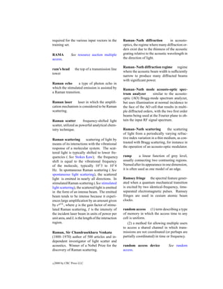 required for the various input vectors in the       Raman–Nath diffraction            in acousto-
training set.                                       optics, the regime where many diffraction or-
                                                    ders exist due to the thinness of the acoustic
RAMA            See resource auction multiple       grating relative to the acoustic wavelength in
access.                                             the direction of light.

                                                    Raman–Nath diffraction regime regime
ram’s head        the top of a transmission line
                                                    where the acoustic beam width is sufﬁciently
tower
                                                    narrow to produce many diffracted beams
                                                    with signiﬁcant power.
Raman echo       a type of photon echo in
which the stimulated emission is assisted by        Raman–Nath mode acousto-optic spec-
a Raman transition.                                 trum analyzer        similar to the acousto-
                                                    optic (AO) Bragg-mode spectrum analyzer,
Raman laser     laser in which the ampliﬁ-          but uses illumination at normal incidence to
cation mechanism is considered to be Raman          the face of the AO cell that results in multi-
scattering.                                         ple diffracted orders, with the two ﬁrst order
                                                    beams being used at the Fourier plane to ob-
Raman scatter          frequency-shifted light      tain the input RF signal spectrum.
scatter, utilized as powerful analytical chem-
istry technique.                                    Raman–Nath scattering            the scattering
                                                    of light from a periodically varying refrac-
Raman scattering          scattering of light by    tive index variation in a thin medium, as con-
means of its interactions with the vibrational      trasted with Bragg scattering, for instance in
response of a molecular system. The scat-           the operation of an acousto-optic modulator.
tered light is typically shifted to lower fre-
quencies ( See Stokes Law); the frequency           ramp         a linear function of grey level,
shift is equal to the vibrational frequency         usually connecting two contrasting regions.
of the molecule, typically 101 3 to 101 4           Named after its appearance in one dimension,
Hz. In spontaneous Raman scattering ( See           it is often used as one model of an edge.
spontaneous light scattering), the scattered
light is emitted in nearly all directions. In       Ramsey fringe the spectral feature gener-
stimulated Raman scattering ( See stimulated        ated when a quantum mechanical transition
light scattering), the scattered light is emitted   is excited by two identical-frequency, time-
in the form of an intense beam. The emitted         separated electromagnetic pulses. Ramsey
beam tends to be intense because it experi-         fringes are used in cesium atomic beam
ences large ampliﬁcation by an amount given         clocks.
by egI L , where g is the gain factor of stimu-
lated Raman scattering, I is the intensity of       random access (1) term describing a type
the incident laser beam in units of power per       of memory in which the access time to any
unit area, and L is the length of the interaction   cell is uniform.
region.                                                (2) a method for allowing multiple users
                                                    to access a shared channel in which trans-
Raman, Sir Chandrasekhara Venkata                   missions are not coordinated (or perhaps are
(1888–1970) author of 500 articles and in-          partially coordinated) in time or frequency.
dependent investigator of light scatter and
acoustics. Winner of a Nobel Prize for the          random access device             See random
discovery of Raman scattering.                      access.


c   2000 by CRC Press LLC
 