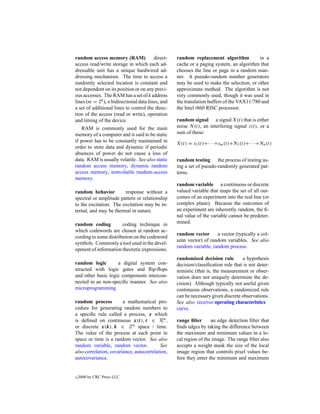 random access memory (RAM)               direct-   random replacement algorithm            in a
access read/write storage in which each ad-        cache or a paging system, an algorithm that
dressable unit has a unique hardwired ad-          chooses the line or page in a random man-
dressing mechanism. The time to access a           ner. A pseudo-random number generators
randomly selected location is constant and         may be used to make the selection, or other
not dependent on its position or on any previ-     approximate method. The algorithm is not
ous accesses. The RAM has a set of k address       very commonly used, though it was used in
lines (m = 2k ), n bidirectional data lines, and   the translation buffers of the VAX11/780 and
a set of additional lines to control the direc-    the Intel i860 RISC processor.
tion of the access (read or write), operation
and timing of the device.                          random signal a signal X(t) that is either
    RAM is commonly used for the main              noise N (t), an interfering signal s(t), or a
memory of a computer and is said to be static      sum of these:
if power has to be constantly maintained in        X(t) = s1 (t)+· · ·+sm (t)+N1 (t)+· · ·+Nn (t)
order to store data and dynamic if periodic
absences of power do not cause a loss of
data. RAM is usually volatile. See also static     random testing the process of testing us-
random access memory, dynamic random               ing a set of pseudo-randomly generated pat-
access memory, nonvolatile random-access           terns.
memory.
                                                   random variable a continuous or discrete
random behavior         response without a         valued variable that maps the set of all out-
spectral or amplitude pattern or relationship      comes of an experiment into the real line (or
to the excitation. The excitation may be in-       complex plane). Because the outcomes of
ternal, and may be thermal in nature.              an experiment are inherently random, the ﬁ-
                                                   nal value of the variable cannot be predeter-
random coding          coding technique in         mined.
which codewords are chosen at random ac-
                                                   random vector      a vector (typically a col-
cording to some distribution on the codeword
                                                   umn vector) of random variables. See also
symbols. Commonly a tool used in the devel-
                                                   random variable, random process.
opment of information theoretic expressions.
                                                   randomized decision rule        a hypothesis
random logic        a digital system con-          decision/classiﬁcation rule that is not deter-
structed with logic gates and ﬂip-ﬂops             ministic (that is, the measurement or obser-
and other basic logic components intercon-         vation does not uniquely determine the de-
nected in an non-speciﬁc manner. See also          cision). Although typically not useful given
microprogramming.                                  continuous observations, a randomized rule
                                                   can be necessary given discrete observations.
random process          a mathematical pro-        See also receiver operating characteristics
cedure for generating random numbers to            curve.
a speciﬁc rule called a process, x which
is deﬁned on continuous x(t), t ∈ Rn ,             range ﬁlter      an edge detection ﬁlter that
or discrete x(k), k ∈ Z n space / time.            ﬁnds edges by taking the difference between
The value of the process at each point in          the maximum and minimum values in a lo-
space or time is a random vector. See also         cal region of the image. The range ﬁlter also
random variable, random vector.            See     accepts a weight mask the size of the local
also correlation, covariance, autocorrelation,     image region that controls pixel values be-
autocovariance.                                    fore they enter the minimum and maximum


c   2000 by CRC Press LLC
 