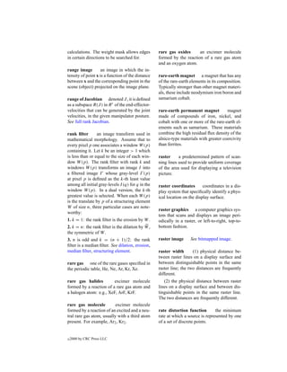 calculations. The weight mask allows edges         rare gas oxides      an excimer molecule
in certain directions to be searched for.          formed by the reaction of a rare gas atom
                                                   and an oxygen atom.
range image         an image in which the in-
tensity of point x is a function of the distance   rare-earth magnet a magnet that has any
between x and the corresponding point in the       of the rare-earth elements in its composition.
scene (object) projected on the image plane.       Typically stronger than other magnet materi-
                                                   als, these include neodymium iron boron and
range of Jacobian denoted J , it is deﬁned         samarium cobalt.
as a subspace R(J ) in R r of the end-effector-
velocities that can be generated by the joint      rare-earth permanent magnet          magnet
velocities, in the given manipulator posture.      made of compounds of iron, nickel, and
See full rank Jacobian.                            cobalt with one or more of the rare-earth el-
                                                   ements such as samarium. These materials
rank ﬁlter       an image transform used in        combine the high residual ﬂux density of the
mathematical morphology. Assume that to            alnico-type materials with greater coercivity
every pixel p one associates a window W (p)        than ferrites.
containing it. Let k be an integer > 1 which
is less than or equal to the size of each win-     raster     a predetermined pattern of scan-
dow W (p). The rank ﬁlter with rank k and          ning lines used to provide uniform coverage
windows W (p) transforms an image I into           of the area used for displaying a television
a ﬁltered image I whose gray-level I (p)           picture.
at pixel p is deﬁned as the k-th least value
among all initial gray-levels I (q) for q in the   raster coordinates       coordinates in a dis-
window W (p). In a dual version, the k-th          play system that speciﬁcally identify a phys-
greatest value is selected. When each W (p)        ical location on the display surface.
is the translate by p of a structuring element
W of size n, three particular cases are note-
                                                   raster graphics a computer graphics sys-
worthy:
                                                   tem that scans and displays an image peri-
1. k = 1: the rank ﬁlter is the erosion by W .     odically in a raster, or left-to-right, top-to-
2. k = n: the rank ﬁlter is the dilation by W ,    bottom fashion.
the symmetric of W .
3. n is odd and k = (n + 1)/2: the rank            raster image      See bitmapped image.
ﬁlter is a median ﬁlter. See dilation, erosion,
median ﬁlter, structuring element.                 raster width       (1) physical distance be-
                                                   tween raster lines on a display surface and
rare gas one of the rare gases speciﬁed in         between distinguishable points in the same
the periodic table, He, Ne, Ar, Kr, Xe.            raster line; the two distances are frequently
                                                   different.
rare gas halides         excimer molecule             (2) the physical distance between raster
formed by a reaction of a rare gas atom and        lines on a display surface and between dis-
a halogen atom: e.g., XeF, ArF, KrF.               tinguishable points in the same raster line.
                                                   The two distances are frequently different.
rare gas molecule          excimer molecule
formed by a reaction of an excited and a neu-      rate distortion function       the minimum
tral rare gas atom, usually with a third atom      rate at which a source is represented by one
present. For example, Ar2 , Kr2 .                  of a set of discrete points.


c   2000 by CRC Press LLC
 