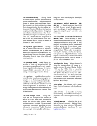 rate distortion theory         a theory aimed     tain points in the capacity region of multiple
at quantifying the optimum performance of         access channels.
source coding systems. Using information
theory, for several source models and distor-     rate-adaptive digital subscriber line
tion measures, rate distortion theory provides    (RDSL)       a digital subscriber line (DSL)
the optimum distortion function and the op-       in which the rates in each direction are ad-
timum rate function. The distortion function      justed according to the quality of the channel.
is optimum in that the distortion for a given     In general, longer loops are associated with
rate is the theoretical minimum value of dis-     lower rates.
tortion for encoding the source at the given or
lower rate. The rate function is optimum in       rate-compatible punctured convolutional
that the rate at a given distortion is the min-   (RCPC) code        one of a family of punc-
imum possible rate for coding the source at       tured convolutional codes derived from one
the given or lower distortion.                    low-rate convolutional parent code by suc-
                                                  cessively increasing the number of punctured
rate equation approximation           assump-     symbols, given that the previously punc-
tion, in a semiclassical model for the inter-     tured symbols should still be punctured (rate-
action of light with atoms, that all ﬁelds and    compatibility). These codes have applica-
populations change negligibly within the co-      tions in, for example, variable error protec-
herence time of the wave functions, loses all     tion systems and in hybrid automatic repeat
information about the phase of the ﬁelds and      request schemes using additional transmitted
wave functions.                                   redundancy to be able to correctly decode a
                                                  packet. Also called RCPC code.
rate equation model         model for the in-
                                                  rate-distortion theory Claude Shannon’s
teraction of light with atoms in which the
                                                  theory for source coding with respect to a
atoms are represented only by their popula-
                                                  ﬁdelity criterion, developed during the late
tions or population densities and the electro-
                                                  1940s and the 1950s. Can be viewed as
magnetic ﬁeld is represented only by its in-
                                                  a generalization of Shannon’s earlier theory
tensity, power, energy, or photon density.
                                                  (late 1940s) for channel coding and infor-
                                                  mation transmission. The theory applies to
rate equations      coupled ordinary nonlin-      the important methods for vector quantiza-
ear differential equations governing the in-      tion and predicts the theoretically achievable
teraction of an electromagnetic ﬁeld (repre-      optimum performance.
sented by an intensity, energy density, or pho-
ton density) with an atomic or molecular laser    rated voltage the voltage at which a power
medium (represented by populations of the         line or electrical equipment is designed to op-
energy states); phase information relating to     erate.
the ﬁelds and wavefunctions is absent from
these equations.                                  ratio detector       a circuit for recovering
                                                  (demodulating) baseband information (usu-
rate split multiple access      coding tech-      ally audio) from a frequency modulated (FM)
nique for the multiple-access channel in          wave.
which each user splits their information
stream into two or more streams, which            rational function         a function that is the
are independently encoded. These encoded          ratio of two polynomials. Rational func-
streams are multiplexed according to some         tions often arise in the solution of differential
rule prior to transmission. Used to show that     equations by Laplace transforms. See also
time-sharing is not required to achieve cer-      Laplace transform.


c   2000 by CRC Press LLC
 