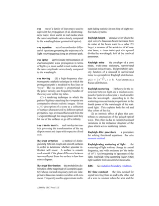 ray one of a family of lines (rays) used to      path fading statistics in non-line-of-sight mo-
represent the propagation of an electromag-      bile radio systems.
netic wave; most useful in real media when
the wave amplitude varies slowly compared        Rayleigh length       distance over which the
to the wavelength (see geometrical optics).      spot size of a Gaussian beam increases from
                                                 its value at the beam waist to a value 2.5
ray equation      set of second-order differ-    larger; a measure of the waist size of a Gaus-
ential equations governing the trajectory of a   sian beam, π times waist spot size squared
light ray propagating along an arbitrary path.   divided by wavelength; half of the confocal
                                                 parameter.
ray optics      approximate representation of
electromagnetic wave propagation in terms        Rayleigh noise       the envelope of a zero
of light rays, most useful in real media when    mean, wide-sense stationary, narrowband
the wave amplitude varies slowly compared        Gaussian noise process. The probability den-
to the wavelength.                               sity function of a sinusoid in narrowband
                                                 noise is a generalized Rayleigh distribution,
                                                                 z2
ray tracing       (1) a high-frequency elec-              z  −
                                                 p(z) = σ e 2σ 2 , z ≥ 0. Also known as a
tromagnetic analysis technique in which the      Rician distribution.
propagation path is modeled by ﬂux lines or
“rays.” The ray density is proportional to       Rayleigh scattering (1) theory for the in-
the power density, and frequently, bundles of    teraction between light and a medium com-
these rays are called ray tubes.                 posed of particles whose size is much smaller
    (2) a rendering technique in which the       than the wavelength. According to it, the
paths of light rays reaching the viewpoint are   scattering cross section is proportional to the
computed to obtain realistic images. Given       fourth power of the wavelength of the scat-
a 3-D description of a scene as a collection     tered light. This explains both the red and
of surfaces characterized by different optical   blue colors of the sky.
properties, rays are traced backward from the        (2) an intrinsic effect of glass that con-
viewpoint through the image plane until they     tributes to attenuation of the guided optical
hit one of the surfaces or go off to inﬁnity.    wave. The effect is due to random localized
                                                 variations in the molecular structure of the
ray transfer matrix real two-by-two ma-          glass which acts as scattering centers.
trix governing the transformation of the ray
displacement and slope with respect to a ﬁxed    Rayleigh–Ritz procedure        a procedure
axis.                                            for solving functional equations. See also
                                                 moment method.
Rayleigh criterion      a method of distin-
guishing between rough and smooth surfaces       Rayleigh-wing scattering of light         the
in order to determine whether specular re-       scattering of light with no change in central
ﬂection will occur. A surface is consid-         frequency, and with moderate (of the order
ered smooth if the phase difference between      of 101 1 Hz) broadening of spectrum of the
waves reﬂected from the surface is less than     light. Rayleigh-wing scattering occurs when
ninety degrees.                                  light scatters from anisotropic molecules.

Rayleigh distribution the probability dis-       RBC      See radiation boundary condition.
tribution of the magnitude of a complex quan-
tity whose real and imaginary parts are inde-    RC time constant        the time needed for
pendent Gaussian random variables with zero      signal traveling from an end to the other end
mean. Frequently used to approximate multi-      of a wire is constant when the wire and the


c   2000 by CRC Press LLC
 