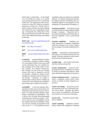 whole chip is scaled down. As the length              with delays, these two notions are essentially
of a wire shrinks by a factor of k and the            different. For inﬁnite-dimensional systems,
cross-sectional area of the wire is reduced by        the relations between reachability and con-
a factor of k 2 , the capacitance of the wire de-     trollability depend on the properties of the
creases by a factor of k while the resistance         semigroup S(t) generated by the operator A.
increases by a factor of k. The RC time re-
mains constant, and thus the input charging           reactance grounded an electrical system
time remains the same, independent of scal-           in which the neutral is intentionally grounded
ing. Consequently, the scaling down of the            through a reactance. Frequently used in
chip cannot increase the speed of the chip if         the neutral of generators and transformers to
wire is used. Optical interconnects can speed         limit the magnitude of line to ground fault
up the chip.                                          currents.

RCPC code See rate-compatible punctured               reactance modulator          modulator nor-
convolutional code.                                   mally using phase or frequency modulation
                                                      where the reactance of the circuit is depen-
RCS        See radar cross section.                   dent on changes in the input modulating volt-
                                                      age.
RCT         See reverse conducting thyristor.
                                                      reaction a functional in electromagnetics
RDSL         See rate-adaptive digital subscriber     that relates a set of ﬁelds and sources to one
line.                                                 another. Reaction concepts are often used in
                                                      the discussion of ﬁeld reciprocity.
re-entrancy      term describing the number
of times that a multiplex armature winding
                                                      reaction range sum of end-to-end round-
of a commutated machine closes upon itself
                                                      trip delay and processing time.
via the commutator ring. For example, du-
plex windings can be either singly or dou-
                                                      reactive compensation      process of coun-
bly re-entrant. In a doubly re-entrant du-
                                                      teracting the reactive component of a device
plex winding, the ends of the two winding
                                                      by means of capacitors and inductors. Both
circuits close only on themselves and not
                                                      series and shunt compensation are prevalent.
on each other, creating two distinct circuits
through the commutator and two distinct cir-
cuit closures. Conversely, in a singly re-            reactive congestion control in packet net-
entrant duplex winding, the two windings are          works, a congestion control system whose
connected in series through the commutator            actions are based on actual congestion oc-
ring creating only a single circuit closure.          currence.

reachability        a term that indicates that a      reactive ion etching     the process of etch-
dynamical system can be steered from zero             ing materials by the use of chemically reac-
initial state to any ﬁnal state in a given time in-   tive ions or atoms. Typically, the reactive
terval. For many dynamical systems, reach-            ions or atoms are generated in a RF plasma
ability is equivalent to controllability. This        environment or in a microwave discharge.
is always true for linear ﬁnite-dimensional
continuous-time dynamical systems. How-               reactive load      a load that is purely capac-
ever, in discrete case, controllability may be        itive or inductive.
the stronger notion than reachability. In this
case, the two concepts are equivalent if and          reactive matching    impedance transfor-
only if rank A = n. For dynamical systems             mation achieved by employing a matching


c   2000 by CRC Press LLC
 