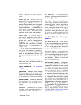 network constructed of only reactive ele-         read instruction      an assembly language
ments.                                            instruction that reads data from memory or
                                                  the input/output system.
reactive near ﬁeld      the region close to an
antenna where the reactive components of the      read phase        the ﬁrst portion of a trans-
electromagnetic ﬁelds from charges on the         action during which the executing process
antenna structure are very large compared to      obtains information that will determine the
the radiating ﬁelds. Considered negligible at     outcome of the transaction. Any transaction
distances greater than a wavelength from the      can be structured so that all of the input in-
source (decay as the square or cube of dis-       formation is obtained at the outset, all the
tance). Reactive ﬁeld is important at antenna     computation is then performed, and ﬁnally
edges and for electrically small antennas.        all results are stored (pending functionality
                                                  checks based on the locking protocols in use).
reactive power        (1) electrical energy per
unit time that is alternately stored, then re-    read-after-write hazard       See true data
leased. For example, reactive power is as-        dependency.
sociated with a capacitor charging and dis-
charging as it operates on an AC system.          read-modify-write cycle a type of mem-
Symbolized by Q, with units of volt-amperes       ory device access that allows the contents at a
reactive (VAR), it is the imaginary part of the   single address to be read, modiﬁed, and writ-
complex power.                                    ten back without other accesses taking place
                                                  between the read and the write.
   (2) the power consumed by the reactive
part of the load impedance, calculated by
                                                  read-mostly memory memory primarily
multiplying the line current by the voltage
                                                  designed for read operations, but whose con-
across the reactive portion of the load. The
                                                  tents also can be changed through procedures
units are vars (volt-ampere reactive) or kilo-
                                                  more complex and typically slower than the
vars.
                                                  read operations. EPROM, EEPROM, and
                                                  ﬂash memory are examples.
reactor a container where the nuclear re-
action takes place. The reactor converts the
                                                  read-only (ROM) memory semiconduc-
nuclear energy to heat.
                                                  tor memory unit that performs only the read
                                                  operation; it does not have the write capabil-
reactor containment         See containment       ity. The contents of each memory location is
building.                                         ﬁxed during the hardware production of the
                                                  device and cannot be altered. A ROM has
reactor core an array of nuclear fuel rods        a set of k input address lines (that determine
that are arranged so as to encourage a chain      the number of addressable positions 2k ) and
reaction and thus heat water to supply a power    a set of n output data lines (that determine
for the steam turbine in a nuclear power plant.   the width in bits of the information stored in
                                                  each position). An integrated circuit ROM
reactor refueling    the process of shutting      may also have one or more enable lines for
down a nuclear reactor for maintenance and        interconnecting several circuits and make a
fuel replacement, typically every 12 to 24        ROM with larger capacity. Plain ROM does
months.                                           not allow erasure, but programmable ROM
                                                  (PROM) does. Static ROM does not require a
read ahead      on a magnetic disk, reading       clock for proper operation, whereas dynamic
more data than is nominally required, in the      ROM does. See also random access memory,
hope that the extra data will also be useful.     programmable read-only memory.


c   2000 by CRC Press LLC
 