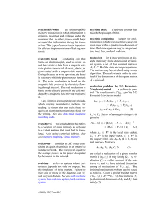 read/modify/write         an uninterruptible      real-time clock     a hardware counter that
memory transaction in which information is        records the passage of time.
obtained, modiﬁed, and replaced, under the
assurance that no other process could have        real-time computing        support for envi-
accessed that information during the trans-       ronments in which response time to an event
action. This type of transaction is important     must occur within a predetermined amount of
for efﬁcient implementations of locking pro-      time. Real-time systems may be categorized
tocols.                                           into hard, ﬁrm, and soft real-time.

read/write head         conducting coil that      realization for a linear continuous or dis-
forms an electromagnet, used to record on         crete stationary ﬁnite-dimensional dynami-
and later retrieve data from a magnetic cir-      cal system, a set of four constant matrices
cular platter constructed of metal, plastic, or   A, B, C, D of the state and output equations.
glass coated with a magnetizable material.        The matrices may be calculated using certain
During the read or write operation, the head      algorithms. The realization is said to be min-
is stationary while the platter rotates beneath   imal if the dimension n of the square matrix
it. The write mechanism is based on the           A is minimal.
magnetic ﬁeld produced by electricity ﬂow-
                                                  realization problem for 2-D Fornasini–
ing through the coil. The read mechanism is
                                                  Marchesini model            a problem in con-
based on the electric current in the coil pro-
                                                  trol. The transfer matrix T (z1 , z2 ) of the 2-D
duced by a magnetic ﬁeld moving relative to
                                                  Fornasini–Marchesini model
it.
   Less common are magnetoresistive heads,           xi+1,j +1 = A1 xi+1,j + A2 xi,j +1
which employ noninductive methods for                            + B1 ui+1,j + B2 ui,j +1
reading. A system that uses such a head re-
                                                           yij = Cxij + Duij            (1)
quires an additional (conventional) head for
the writing. See also disk head, magnetic         i, j ∈ Z+ (the set of nonnegative integers) is
recording code.                                   given by

real address the actual address that refers       T (z1 , z2 ) = C [I z1 z2 − A1 z1 − A2 z2 ]−1
to a location of main memory, as opposed                         × (B1 z1 + B2 z2 ) + D        (2)
to a virtual address that must ﬁrst be trans-
lated. Also called a physical address. See        where xij ∈ R n is the local state vector,
also memory mapping, virtual memory.              uij ∈ R m is the input vector, yij ∈ R p is
                                                  the output vector, and Ak , Bk (k = 1, 2) are
                                                  real matrices. Matrices
real power       consider an AC source con-
nected at a pair of terminals to an otherwise           A! , A2 , B1 , B2 , C, D         (3)
isolated network. The real power, equal to
the average power, is the power dissipated        are called a realization of a given transfer
by the source in the network.                     matrix T (z1 , z2 ) if they satisfy (2). A re-
                                                  alization (3) is called minimal if the ma-
real-time      refers to systems whose cor-       trices A1 and A2 have minimal dimension
rectness depends not only on outputs, but         among all realizations of T (z1 , z2 ). The
the timeliness of those outputs. Failure to       (minimal) realization problem can be stated
meet one or more of the deadlines can re-         as follows. Given a proper transfer matrix
sult in system failure. See also soft real-time   T (z1 , z2 ) ∈ R p×m (z1 , z2 ), ﬁnd matrices (3)
system, ﬁrm real-time system, hard real-time      (with minimal dimension of A1 and A2 ) that
system.                                           satisfy (2).


c   2000 by CRC Press LLC
 
