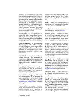 recloser a self-contained device placed on         be generalized to gray-level images by a mor-
distribution lines that senses line currents and   phological operator applying such a recon-
opens on overcurrent. Reclosing is employed        struction on the gray-level slices of the im-
to reenergize the protected line segment in        age.
the case of temporary faults. Reclosers have
the capability for fast tripping for fuse sav-     record      unit of data, corresponding to a
ing, and slow tripping to allow sectionalizing     block, sector, etc., on a magnetic disk, mag-
fuse operation for faults on laterals. The re-     netic tape, or other similar I/O medium.
closer will retrip on permanent faults and go
on to lockout. Reclosers are suitable for pole     recording code a line code optimized for
mounting on overhead lines.                        recording systems. See also line code.

reclosing relay an auxiliary relay that ini-       recording density        number of bits stored
tiates circuit breaker closing in a set sequence   per linear inch on a disk track. In general, the
following fault clearing. Reclosing relays are     same number of bits are stored on each track,
typically employed on overhead lines where         so that the density increases as one moves
a high proportion of the faults are temporary.     from the outermost to the innermost track.

recoil permeability      the average slope of      recovery action that restores the state of a
the minor hysteresis loop, which is roughly        process to an earlier conﬁguration after it has
the slope of the major hysteresis loop at zero     been determined that the system has entered a
applied ﬁeld (H ), and is most often used to       state which does not correspond to functional
determine the effect of applying and remov-        behavior. For overall functional behavior, the
ing a demagnetizing ﬁeld to and from a mag-        states of all processes should be restored in a
netic material.                                    manner consistent with each other, and with
                                                   the conditions within communication links or
recombination        the process in which an       message channels.
electron neutralizes a hole. Sometimes this
process causes light emission (i.e., through       rectangle detection the detection of rect-
radiative recombination), and sometimes it         angle shapes, often by searching for cor-
doesn’t (i.e., through nonradiative recombi-       ner signals, or from straight edges present
nation).                                           in an image. Rectangle detection is impor-
                                                   tant when locating machined parts in images,
recombination X-ray laser          an X-ray        e.g., prior to robot assembly tasks. See also
laser made by gain from an inverted popu-          polygon detectionand square detection.
lation where the upper level is inverted due
to recombining ions and electrons.                 rectangular cavity a section of rectangu-
                                                   lar waveguide closed on both ends by con-
reconstruction     the process of forming a        ducting plates.
3-D image from a set of 2-D projection im-
ages. Also applies to the formation of a 2-        rectangular window (1) in ﬁnite impulse
D image from 1-D projections. See image            response (FIR) ﬁlter design, the rectangu-
reconstruction, tomographyand computed             lar window constituting the most straightfor-
tomography.                                        ward window function used usually as a ref-
                                                   erence in studying other window functions.
reconstruction from marker in a binary             It is deﬁned as 1 within an even interval cen-
image, this is the operation extracting all con-   tered at the origin and 0 elsewhere.
nected components having a non-empty in-               (2) in image processing, an rectangular
tersection with a marker. This operation can       area centered at a pixel under consideration.


c   2000 by CRC Press LLC
 