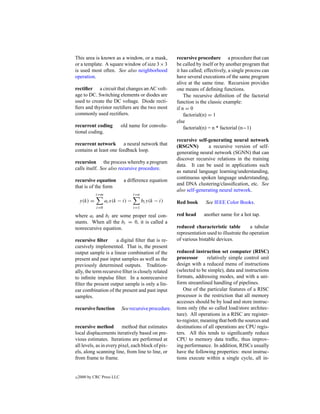 This area is known as a window, or a mask,             recursive procedure a procedure that can
or a template. A square window of size 3 × 3           be called by itself or by another program that
is used most often. See also neighborhood              it has called; effectively, a single process can
operation.                                             have several executions of the same program
                                                       alive at the same time. Recursion provides
rectiﬁer a circuit that changes an AC volt-            one means of deﬁning functions.
age to DC. Switching elements or diodes are                The recursive deﬁnition of the factorial
used to create the DC voltage. Diode recti-            function is the classic example:
ﬁers and thyristor rectiﬁers are the two most          if n = 0
commonly used rectiﬁers.                                   factorial(n) = 1
                                                       else
recurrent coding            old name for convolu-          factorial(n) = n * factorial (n−1)
tional coding.
                                                       recursive self-generating neural network
recurrent network a neural network that                (RSGNN)         a recursive version of self-
contains at least one feedback loop.                   generating neural network (SGNN) that can
                                                       discover recursive relations in the training
recursion the process whereby a program
                                                       data. It can be used in applications such
calls itself. See also recursive procedure.
                                                       as natural language learning/understanding,
                                                       continuous spoken language understanding,
recursive equation           a difference equation
                                                       and DNA clustering/classiﬁcation, etc. See
that is of the form
                                                       also self-generating neural network.
             i=m                   i=n
    y(k) =         ai x(k − i) −         bi y(k − i)   Red book       See IEEE Color Books.
             i=0                   i=1

where ai and bi are some proper real con-              red head      another name for a hot tap.
stants. When all the bi = 0, it is called a
nonrecursive equation.                                 reduced characteristic table          a tabular
                                                       representation used to illustrate the operation
recursive ﬁlter       a digital ﬁlter that is re-      of various bistable devices.
cursively implemented. That is, the present
output sample is a linear combination of the           reduced instruction set computer (RISC)
present and past input samples as well as the          processor      relatively simple control unit
previously determined outputs. Tradition-              design with a reduced menu of instructions
ally, the term recursive ﬁlter is closely related      (selected to be simple), data and instructions
to inﬁnite impulse ﬁlter. In a nonrecursive            formats, addressing modes, and with a uni-
ﬁlter the present output sample is only a lin-         form streamlined handling of pipelines.
ear combination of the present and past input             One of the particular features of a RISC
samples.                                               processor is the restriction that all memory
                                                       accesses should be by load and store instruc-
recursive function          See recursive procedure.   tions only (the so called load/store architec-
                                                       ture). All operations in a RISC are register-
                                                       to-register, meaning that both the sources and
recursive method          method that estimates        destinations of all operations are CPU regis-
local displacements iteratively based on pre-          ters. All this tends to signiﬁcantly reduce
vious estimates. Iterations are performed at           CPU to memory data trafﬁc, thus improv-
all levels, as in every pixel, each block of pix-      ing performance. In addition, RISCs usually
els, along scanning line, from line to line, or        have the following properties: most instruc-
from frame to frame.                                   tions execute within a single cycle, all in-


c   2000 by CRC Press LLC
 