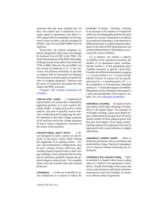 structions have the same standard size (32        possibility of failure. Similarly, referring
bits), the control unit is hardwired (to in-      to an increase in the number of components
crease speed of operations), and there is a       which can interchangeably perform the same
CPU register ﬁle of considerable size (32 reg-    function in a system. Sometimes it is referred
isters in most systems, with the exception of     to as hardware redundancy in the literature to
SPARC with 136 and AMD 29000 with 192             differentiate from so called analytical redun-
registers).                                       dancy in the ﬁeld of FDI (fault detection and
    Historically, the earliest computers ex-      isolation/identiﬁcation). Redundancy can in-
plicitly designed by these rules were designs     crease the system reliability.
by Seymour Cray at CDC in the 1960s. The             (2) in robotics, the number n degrees
earliest development of the RISC philosophy       of mobility of the mechanical structure, the
of design was given by John Cocke in the late     number m of operational space variables,
1970s at IBM. However, the term RISC was          and the number r of the operational space
ﬁrst coined by Patterson et al. at the Uni-       variables necessary to specify a given task.
versity of California at Berkeley to describe     Consider the differential kinematics mapping
a computer with an instruction set designed       v = J (q)q in which v is (r ×1) vector of end-
                                                            ˙
for maximum execution speed on a particular       effector velocity of concern for the speciﬁc
class of computer programs. Patterson and         tasks and J is r ×n Jacobian matrix. If r < n,
his team of researchers developed the ﬁrst        the manipulator is kinematically redundant
single-chip RISC processor.                       and has (n−r) redundant degrees of mobility.
    Compare with complex instruction set          Manipulator can be redundant with respect to
computer.                                         a task and nonredundant with respect to an-
                                                  other. See also redundant manipulator.
reduced-order model            a mathematical
representation of a system that is obtained by
                                                  redundancy encoding any digital encod-
neglecting portions of a more explicit (de-
                                                  ing scheme which takes advantage of redun-
tailed) model. In large-scale power system
                                                  dancy in the digital signal. For example, in
analysis, this term is typically used to indi-
                                                  run-length encoding, a gray scale digital im-
cate a model derived by neglecting the elec-
                                                  age is represented by the gray level of a pixel
tric transients in the stator voltage equations
                                                  and the number of times adjacent pixels with
of all machines and in the voltage equations
                                                  that gray level appear. So an image contain-
of power system components connected to
                                                  ing large regions of a single gray level can be
the stators of the machines.
                                                  represented with a great reduction in digital
                                                  information.
reduced-voltage motor starter           a de-
vice designed to safely connect an electric
motor to the power source while limiting          redundancy statistics model            refers to
the magnitude of its starting current. Var-       statistical similarities such as correlation and
ious electromechanical conﬁgurations may          predictability of data. Statistical redundancy
be used: primary resistor, delta-wye, part-       can be removed without destroying any in-
winding (requires special motor or dual volt-     formation.
age windings). Power electronic devices may
also be utilized to gradually increase the ap-    redundancy-free channel coding           refers
plied voltage to system levels. The complete      to methods for channel robust source coding
starter must also include fault and overload      where no “explicit” error protection is intro-
protection.                                       duced. Instead, knowledge of the source and
                                                  source code structure is utilized to counteract
redundancy     (1) the use of parallel or se-     transmission errors (for example, by means
ries components in a system to reduce the         of an efﬁcient index assignment).


c   2000 by CRC Press LLC
 