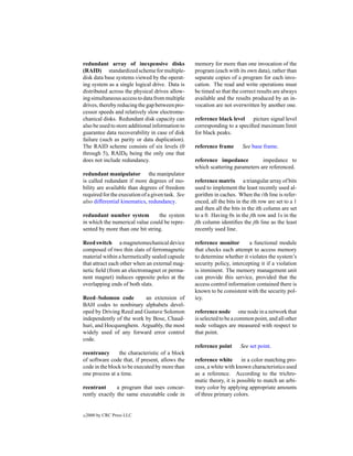 redundant array of inexpensive disks              memory for more than one invocation of the
(RAID) standardized scheme for multiple-          program (each with its own data), rather than
disk data base systems viewed by the operat-      separate copies of a program for each invo-
ing system as a single logical drive. Data is     cation. The read and write operations must
distributed across the physical drives allow-     be timed so that the correct results are always
ing simultaneous access to data from multiple     available and the results produced by an in-
drives, thereby reducing the gap between pro-     vocation are not overwritten by another one.
cessor speeds and relatively slow electrome-
chanical disks. Redundant disk capacity can       reference black level picture signal level
also be used to store additional information to   corresponding to a speciﬁed maximum limit
guarantee data recoverability in case of disk     for black peaks.
failure (such as parity or data duplication).
The RAID scheme consists of six levels (0         reference frame       See base frame.
through 5), RAID0 being the only one that
does not include redundancy.                      reference impedance          impedance to
                                                  which scattering parameters are referenced.
redundant manipulator the manipulator
is called redundant if more degrees of mo-        reference matrix a triangular array of bits
bility are available than degrees of freedom      used to implement the least recently used al-
required for the execution of a given task. See   gorithm in caches. When the ith line is refer-
also differential kinematics, redundancy.         enced, all the bits in the ith row are set to a 1
                                                  and then all the bits in the ith column are set
redundant number system          the system       to a 0. Having 0s in the jth row and 1s in the
in which the numerical value could be repre-      jth column identiﬁes the jth line as the least
sented by more than one bit string.               recently used line.

Reed switch a magnetomechanical device            reference monitor        a functional module
composed of two thin slats of ferromagnetic       that checks each attempt to access memory
material within a hermetically sealed capsule     to determine whether it violates the system’s
that attract each other when an external mag-     security policy, intercepting it if a violation
netic ﬁeld (from an electromagnet or perma-       is imminent. The memory management unit
nent magnet) induces opposite poles at the        can provide this service, provided that the
overlapping ends of both slats.                   access control information contained there is
                                                  known to be consistent with the security pol-
Reed–Solomon code         an extension of         icy.
BAH codes to nonbinary alphabets devel-
oped by Driving Reed and Gustave Solomon          reference node one node in a network that
independently of the work by Bose, Chaud-         is selected to be a common point, and all other
huri, and Hocquenghem. Arguably, the most         node voltages are measured with respect to
widely used of any forward error control          that point.
code.
                                                  reference point      See set point.
reentrancy      the characteristic of a block
of software code that, if present, allows the     reference white in a color matching pro-
code in the block to be executed by more than     cess, a white with known characteristics used
one process at a time.                            as a reference. According to the trichro-
                                                  matic theory, it is possible to match an arbi-
reentrant      a program that uses concur-        trary color by applying appropriate amounts
rently exactly the same executable code in        of three primary colors.


c   2000 by CRC Press LLC
 