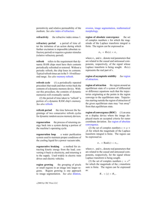 permittivity and relative permeability of the      erosion, image segmentation, mathematical
medium. See also index of refraction.              morphology.

refractivity       the refractive index minus 1.   region of absolute convergence       the set
                                                   of complex numbers s for which the mag-
refractory period        a period of time af-      nitude of the Laplace transform integral is
ter the initiation of an action during which       ﬁnite. The region can be expressed as
further excitation is impossible (absolute re-
fractory period) or requires a greater stimulus                  σ+ < Re(s) < σ−
(relative refractory period).
                                                   where σ+ and σ− denote real parameters that
refresh refers to the requirement that dy-         are related to the causal and anticausal com-
namic RAM chips must have their contents           ponents, respectively, of the signal whose
periodically refreshed or restored. Without a      Laplace transform is being sought. Re(s)
periodic refresh, the chip loses its contents.     represents the real part of s.
Typical refresh times are in the 5–10 millisec-
ond range. See also memory refresh.                region of asymptotic stability       See region
                                                   of attraction.
refresh cycle     (1) a periodically repeated
procedure that reads and then writes back the      region of attraction the region around an
contents of a dynamic memory device. With-         equilibrium state of a system of differential
out this procedure, the contents of dynamic        or difference equations such that the trajec-
memories will eventually vanish.                   tories originating at the points in the region
   (2) the period of time taken to “refresh” a     converge to the equilibrium state. Trajecto-
portion of a dynamic RAM chip’s memory.            ries starting outside the region of attraction of
See also refresh.                                  the given equilibrium state may “run away”
                                                   from that equilibrium state.
refresh period    the time between the be-
ginnings of two consecutive refresh cycles         region of convergence (ROC) (1) an area
for dynamic random access memory devices.          on a display device where the image dis-
                                                   played meets an accepted criteria for raster
regeneration the process of returning en-          coordinate deviation. See region of absolute
ergy back into a system during a portion of        convergence.
the machine’s operating cycle.                        (2) the set of complex numbers s = a +
                                                   j b for which the magnitude of the Laplace
regeneration loop        a water puriﬁcation       transform integral is ﬁnite. The region can
system used to maintain proper conditions of       be expressed as:
the cooling liquid for a power vacuum tube.
                                                               σ− < Real(s) < σ+ ,
regenerative braking         a method for ex-
tracting kinetic energy from the load, con-        where σ− and σ+ denote real parameters that
verting it back to electricity, and returning it   are related to the causal and anticausal com-
to the supply. Used widely in electric train       ponents, respectively, for the signal whose
drives and electric vehicles.                      Laplace transform is being sought.
                                                       (3) the set of complex numbers z = est
region growing       the grouping of pixels        for which the magnitude of the z-transform
or small regions in an image into larger re-       sum is ﬁnite. The region can be expressed
gions. Region growing is one approach              as:
to image segmentation. See also dilation,                         R− < |z| < R+ ,


c   2000 by CRC Press LLC
 