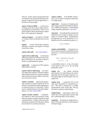 where R− and R+ denote real parameters that         register window       in the SPARC architec-
are related to the causal and anticausal com-       ture, a set or window of registers selected out
ponents, respectively, for the signal whose z-      of a larger group.
transform is being sought.
                                                    registration the process of aligning mul-
region of interest (ROI)       a restricted set     tiple images obtained from different modali-
of image pixels upon which image process-           ties, at different timepoints, or with different
ing operations are performed. Such a set of         image acquisition parameters. See fusion.
pixels might be those representing an object
that is to be analysed or inspected.                regression the methods that use backward
                                                    prediction error as input to produce an esti-
region of support      the region of variable       mation of a desired signal. Quantitatively,
or variables where the function has non-zero        the regression of y on X, denoted by r(y), is
value.                                              deﬁned as the ﬁrst conditional moment, i.e.,

register     a circuit formed from identical                       r(y) = E(X|y).
ﬂip-ﬂops or latches and capable of storing
several bits of data.
                                                    regular controllability         a dynamical sys-
                                                    tem is said to be regularly controllable in time
register alias table        See virtual register.
                                                    interval [t0 , t1 ] if every dynamical system of
                                                    the form
register direct addressing an instruction
addressing method in which the memory ad-                   x (t) = Ax(t)x(t) + bj uj (t)
dress of the data to be accessed or stored is
                                                                j = 1, 2, . . . , m
found in a general purpose register.
                                                    is controllable where bj is the j th column
register ﬁle a collection of CPU registers          of the matrix B and uj (t) is the j th scalar
addressable by number.                              admissible control.

register indirect addressing     an instruc-        regular cue            any regular recurring
tion addressing method in which the register        point/element of a signal that can be used to
ﬁeld contains a pointer to a memory location        signal the start of a new signal sequence; e.g.,
that contains the memory address of the data        the leading edge of a 60-Hz square wave is a
to be accessed or stored.                           regular cue.

register renaming         dynamically allocat-      regular form        a particular form of the
ing a location in a special register ﬁle for an     state space description of a dynamical sys-
instance of a destination register appearing in     tem. This form is obtained by a suitable
an instruction prior to its execution. Used to      transformation of the system state. The reg-
remove antidependencies and output depen-           ular form is useful in control design.
dencies. See also reorder buffer.
                                                    regularization      a procedure to add a con-
register transfer notation       a mathemat-        straint term in the optimization process that
ical notation to show the movement of data          has a stabilizing effect on the solution.
from one register to another register by using
a backward arrow. Notation used to describe         regulation the change in voltage from no-
elementary operations that take place during        load to full-load expressed as a percentage of
the execution of a machine instruction.             full-load voltage.


c   2000 by CRC Press LLC
 