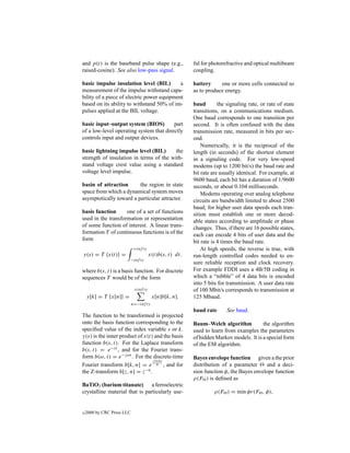 and p(t) is the baseband pulse shape (e.g.,              ful for photorefractive and optical multibeam
raised-cosine). See also low-pass signal.                coupling.

basic impulse insulation level (BIL)        a            battery     one or more cells connected so
measurement of the impulse withstand capa-               as to produce energy.
bility of a piece of electric power equipment
based on its ability to withstand 50% of im-             baud        the signaling rate, or rate of state
pulses applied at the BIL voltage.                       transitions, on a communications medium.
                                                         One baud corresponds to one transition per
basic input–output system (BIOS)         part            second. It is often confused with the data
of a low-level operating system that directly            transmission rate, measured in bits per sec-
controls input and output devices.                       ond.
                                                             Numerically, it is the reciprocal of the
basic lightning impulse level (BIL)      the             length (in seconds) of the shortest element
strength of insulation in terms of the with-             in a signaling code. For very low-speed
stand voltage crest value using a standard               modems (up to 1200 bit/s) the baud rate and
voltage level impulse.                                   bit rate are usually identical. For example, at
                                                         9600 baud, each bit has a duration of 1/9600
basin of attraction      the region in state             seconds, or about 0.104 milliseconds.
space from which a dynamical system moves                    Modems operating over analog telephone
asymptotically toward a particular attractor.            circuits are bandwidth limited to about 2500
                                                         baud; for higher user data speeds each tran-
basis function      one of a set of functions            sition must establish one or more decod-
used in the transformation or representation             able states according to amplitude or phase
of some function of interest. A linear trans-            changes. Thus, if there are 16 possible states,
formation T of continuous functions is of the            each can encode 4 bits of user data and the
form                                                     bit rate is 4 times the baud rate.
                            +inf ty                          At high speeds, the reverse is true, with
y(s) = T {x(t)} =                      x(t)b(s, t) dt.   run-length controlled codes needed to en-
                        −inf ty
                                                         sure reliable reception and clock recovery.
where b(s, t) is a basis function. For discrete          For example FDDI uses a 4B/5B coding in
sequences T would be of the form                         which a “nibble” of 4 data bits is encoded
                                                         into 5 bits for transmission. A user data rate
                             +inf ty                     of 100 Mbit/s corresponds to transmission at
    y[k] = T {x[n]} =                   x[n]b[k, n].     125 Mbaud.
                            n=−inf ty
                                                         baud rate      See baud.
The function to be transformed is projected
onto the basis function corresponding to the             Baum–Welch algorithm           the algorithm
speciﬁed value of the index variable s or k.             used to learn from examples the parameters
y(s) is the inner product of x(t) and the basis          of hidden Markov models. It is a special form
function b(s, t). For the Laplace transform              of the EM algorithm.
b(s, t) = e−st , and for the Fourier trans-
form b(ω, t) = e−j ωt . For the discrete-time            Bayes envelope function given a the prior
                                 j 2π kn
Fourier transform b[k, n] = e N , and for                distribution of a parameter     and a deci-
the Z-transform b[z, n] = z−n .                          sion function φ, the Bayes envelope function
                                                         ρ(F ) is deﬁned as
BaTiO3 (barium titanate) a ferroelectric
crystalline material that is particularly use-                    ρ(F ) = min φr(F , φ),


c   2000 by CRC Press LLC
 