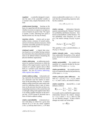 regulator     a controller designed to main-       exists an admissible control u(t), t ∈ [0, t1 ],
tain the state of the controlled variable at       such that the corresponding trajectory satis-
a constant value, despite ﬂuctuations of the       ﬁes the condition
load.
                                                              x (t1 , x(0), x0 , u) = x1
reinforcement learning           learning on the
basis of a signal that tells the learning system
                                                   relative entropy       information theoretic
whether its actions in response to an input (or
                                                   quantity representing the “distance” between
series of inputs) are good or bad. The signal
                                                   two probability distribution functions. Also
is usually a scalar, indicating how good or
                                                   known as the Kullback–Liebler distance. For
bad the actions are, but may be binary.
                                                   two probability mass functions p(x) and
                                                   q(x), the relative entropy D(p||q) is given
rejection criteria      criteria such as poor
                                                   by
surface texture, existence of scratch marks,
and out-of-tolerance distance measures, which                                         p(x)
constitute reasonable grounds for rejecting a            D(p||q) =         p(x) log        .
                                                                                      q(x)
product from a product line.
                                                   This quantity is only a pseudo-distance, as
relational model         a logical data struc-     D(p||q) = D(q||p).
ture based on a set of tables having common
keys that allows the relationship between data     relative intensity noise     noise resulting
items to be deﬁned without considering the         from undesirable ﬂuctuations of the optical
physical database organization.                    power detected in an optical communication
                                                   system.
relative addressing an addressing mech-
                                                   relative permeability      the complex per-
anism for machine instructions in which the
                                                   meability of a material divided by the per-
address of the target location is given by the
                                                   meability of free space: µr = µ/µ0 .
contents of a speciﬁc register and an offset
held as a constant in the instruction added
                                                   relative permittivity the complex permit-
together. See also PC-relative addressing,
                                                   tivity of a material divided by the permittivity
index register, base address.
                                                   of free space: r = / 0 .
relative-address coding in facsimile cod-          relative refractive index difference      the
ing, represents the transition between levels      ratio (n2 − n2 )/2n2 ≈ (n1 − n2 )/n1 where
                                                           1    2     1
on a particular scan line relative to transi-      n1 > n2 and n1 and n2 are refractive indices.
tions on the preceding scan line. A relative-
address coding system has a pass mode code-                                            y
                                                   relative sensitivity     denoted Sx (y, x) and
word for indicating where a pair of transi-        deﬁned as follows:
tions on the previous line does not have cor-
                                                                   ∂y x          ∂y/y   ∂ln y
responding transitions on the current line and         Sy (y, x) = ∂x y
                                                        x                  =
                                                                                 ∂x/x
                                                                                      =
                                                                                        ∂ln x
a runlength coding mode applied when there
is no nearby suitable transition on the previ-     It is usually used to establish the approximate
ous line. CCITT Group IV facsimile uses a          relationship between the relative changes
form of relative-address coding.                   δy = y/y and δx = x/x. Here y and
                                                      x are absolute changes. If these relative
relative controllability     a dynamical sys-      changes are small, one writes that
tem with delays in which for a given time                                    y
interval [0, t1 ] if for any initial condition                      δy ≈ Sx δx
(x(0), x0 ) and any ﬁnal vector x1 ∈ R n there


c   2000 by CRC Press LLC
 