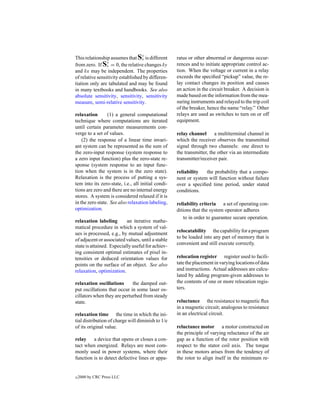 y
This relationship assumes that Sx is different      ratus or other abnormal or dangerous occur-
                 y
from zero. If Sx = 0, the relative changes δy       rences and to initiate appropriate control ac-
and δx may be independent. The properties           tion. When the voltage or current in a relay
of relative sensitivity established by differen-    exceeds the speciﬁed “pickup” value, the re-
tiation only are tabulated and may be found         lay contact changes its position and causes
in many textbooks and handbooks. See also           an action in the circuit breaker. A decision is
absolute sensitivity, sensitivity, sensitivity      made based on the information from the mea-
measure, semi-relative sensitivity.                 suring instruments and relayed to the trip coil
                                                    of the breaker, hence the name “relay.” Other
relaxation       (1) a general computational        relays are used as switches to turn on or off
technique where computations are iterated           equipment.
until certain parameter measurements con-
verge to a set of values.                           relay channel a multiterminal channel in
    (2) the response of a linear time invari-       which the receiver observes the transmitted
ant system can be represented as the sum of         signal through two channels: one direct to
the zero-input response (system response to         the transmitter, the other via an intermediate
a zero input function) plus the zero-state re-      transmitter/receiver pair.
sponse (system response to an input func-
tion when the system is in the zero state).         reliability   the probability that a compo-
Relaxation is the process of putting a sys-         nent or system will function without failure
tem into its zero-state, i.e., all initial condi-   over a speciﬁed time period, under stated
tions are zero and there are no internal energy     conditions.
stores. A system is considered relaxed if it is
in the zero state. See also relaxation labeling,    reliability criteria a set of operating con-
optimization.                                       ditions that the system operator adheres
                                                        to in order to guarantee secure operation.
relaxation labeling        an iterative mathe-
matical procedure in which a system of val-
                                                    relocatability the capability for a program
ues is processed, e.g., by mutual adjustment
                                                    to be loaded into any part of memory that is
of adjacent or associated values, until a stable
                                                    convenient and still execute correctly.
state is attained. Especially useful for achiev-
ing consistent optimal estimates of pixel in-
tensities or deduced orientation values for         relocation register register used to facili-
points on the surface of an object. See also        tate the placement in varying locations of data
relaxation, optimization.                           and instructions. Actual addresses are calcu-
                                                    lated by adding program-given addresses to
relaxation oscillations      the damped out-        the contents of one or more relocation regis-
put oscillations that occur in some laser os-       ters.
cillators when they are perturbed from steady
state.                                              reluctance the resistance to magnetic ﬂux
                                                    in a magnetic circuit; analogous to resistance
relaxation time the time in which the ini-          in an electrical circuit.
tial distribution of charge will diminish to 1/e
of its original value.                              reluctance motor a motor constructed on
                                                    the principle of varying reluctance of the air
relay a device that opens or closes a con-          gap as a function of the rotor position with
tact when energized. Relays are most com-           respect to the stator coil axis. The torque
monly used in power systems, where their            in these motors arises from the tendency of
function is to detect defective lines or appa-      the rotor to align itself in the minimum re-


c   2000 by CRC Press LLC
 