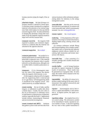 luctance position along the length of the air      various locations within substations and gen-
gap.                                               erating plants for telemetry to the energy
                                                   management system.
reluctance torque the type of torque a re-
luctance machine’s operation is based upon.        removable disk disk that can be removed
A reluctance torque is produced in a magnetic      from disk drive and replaced, in contrast with
material in the presence of an external mag-       a non-removable disk, which is permanently
netic ﬁeld, which makes it to line up with the     mounted. See also exchangeable disk.
external magnetic ﬁeld. An induced ﬁeld due
to fringing ﬂux develops a torque that even-       rename register      See virtual register.
tually twists the magnetic material around to
align itself with the external ﬁeld.               rendering (1) the preparation of the repre-
                                                   sentation of an image to include illumination,
remanent coercivity        the magnetic ﬁeld       shading, depth cueing, coloring, texture, and
required to produce zero remanent magne-           reﬂection.
tization in a material after the material was
                                                      (2) common techniques include Phong
saturated in the opposite direction.
                                                   and Gouraud shading; more complex render-
                                                   ing models such as raytracing and radiosity
remanent magnetism          See residual
                                                   emphasize realistic physics models for cal-
magnetism.
                                                   culating light interactions and texture inter-
                                                   actions with objects.
remanent polarization the residual or re-
manent polarization of a material after an ap-
plied ﬁeld is reduced to zero. If the material     renewable fuse       a fuse consisting of a
was saturated, the remanent value is usually       reusable cartridge and a fusible element that
referred to as the polarization, although even     can be replaced.
at smaller ﬁelds a (smaller) polarization re-
mains.                                             reorder buffer      a set of storage locations
                                                   provided for register renaming for holding
remanence        (1) in a ferromagnetic mate-      results of instructions. These results may
rial, the value of the magnetic ﬂux density        be generated not in program order. At some
when the magnetic ﬁeld intensity is zero.          stage, the results will be returned to the true
    (2) the magnetic induction (B) of a magnet     destination registers.
after the magnetizing ﬁeld is removed and
an air gap (hence self-demagnetizing ﬁeld)         repeatability the ability of a sensor to re-
is introduced to the magnetic circuit. Also        produce output readings for the same value of
called retentivity or residual induction.          measurand, when applied consecutively and
                                                   under the same conditions.
remote sensing       the use of radar, satellite
imagery, or radiometry to gather data about        repeater     electromagnetic device that re-
a distant object. Usually, the term refers to      ceives a signal and ampliﬁes it and retrans-
the use of microwaves or millimeter waves          mits it. In digital systems, the signal is re-
to map features or characteristics of planetary    generated.
surfaces, especially the Earth’s. Applications
include military, meteorological, botanical,       repetition coding the simplest form of er-
and environmental investigations.                  ror control coding. The information symbol
                                                   to be transmitted is merely repeated an un-
remote terminal unit (RTU)         hardware        even number of times. A decision regarding
that gathers system-wide real-time data from       the true value of the symbol transmitted is


c   2000 by CRC Press LLC
 