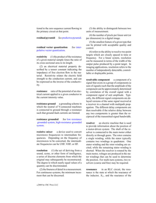 tional to the zero sequence current ﬂowing in            (3) the ability to distinguish between two
the primary circuit at that point.                    units of measurement.
                                                         (4) the number of pixels per linear unit (or
residual pyramid            See predictive pyramid.   per dimension) in a digital image.
                                                         (5) the smallest feature of a given type that
                                                      can be printed with acceptable quality and
residual vector quantization             See inter-   control.
polative vector quantization.
                                                         (6) refers to the ability to resolve two point
                                                      targets which are closely spaced in time or
resistivity (1) the product of the resistance         frequency. For a linear system, resolution
of a given material sample times the ratio of         can be measured in terms of the width of the
its cross-sectional area to its length.               output pulse produced by a point target. In
    (2) an electrical material property de-           imaging applications, resolution refers to the
scribed by a tensor constant indicating the           number of independently detectable, control-
impedance of free electron ﬂow in the ma-             lable or displayable points.
terial. Resistivity relates the electric ﬁeld
strength to the conduction current, and can           resolvable component          a component of a
be expressed as the inverse of the conductiv-         signal that exists in a group of components (a
ity.                                                  sum of signals) such that the amplitude of the
                                                      component can be approximately determined
resistance ratio of the potential of an elec-         by correlation of the overall signal with a
trical current applied to a given conductor to        component signal of unit amplitude. Typi-
the current intensity value.                          cally, the different signal components are de-
                                                      layed versions of the same signal received at
resistance ground a grounding scheme in               a receiver in a channel with multipath prop-
which the neutral of Y-connected machines             agation. The different delay components are
is connected to ground through a resistance           then resolvable if the relative delay between
such that ground-fault currents are limited.          any two components is greater than the re-
                                                      ciprocal of the transmitted signal bandwidth.
resistance grounded     See low resistance
 grounded system, high-resistance grounded            resolver      an electric machine that is used
system.                                               to provide information about the position of
                                                      a motor-driven system. The shaft of the re-
resistive mixer     a device used to convert          solver is connected to the main motor either
microwave frequencies to intermediate fre-            directly or through gears. The rotor contains
quencies. Depending on the frequency of               a single winding, while the stator typically
microwaves to be converted, the intermedi-            contains two windings in quadrature. One
ate frequencies can be UHF, VHF, or HF.               stator winding and the rotor winding are ex-
                                                      cited, while the remaining stator winding is
resolution      (1) the act of deriving from a        shorted. When the resolver is rotated by the
sound, scene, or other form of intelligence,          main motor, voltages are produced in the sta-
a series of discrete elements from which the          tor windings that can be used to determine
original may subsequently be reconstructed.           the position. For multi-turn systems, two re-
The degree to which nearly equal values of a          solvers (coarse and ﬁne) may be required.
quantity can be discriminated.
   (2) the ﬁneness of detail in a measurement.        resonance      in an RLC circuit, the reso-
For continuous systems, the minimum incre-            nance is the state at which the reactance of
ment that can be discerned.                           the inductor, XL , and the reactance of the


c   2000 by CRC Press LLC
 