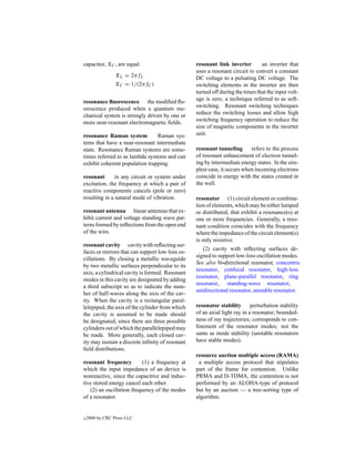 capacitor, XC , are equal.                       resonant link inverter        an inverter that
                                                 uses a resonant circuit to convert a constant
                 XL = 2πfL                       DC voltage to a pulsating DC voltage. The
                 XC = 1/(2πfC )                  switching elements in the inverter are then
                                                 turned off during the times that the input volt-
resonance ﬂuorescence the modiﬁed ﬂu-            age is zero, a technique referred to as soft-
orescence produced when a quantum me-            switching. Resonant switching techniques
chanical system is strongly driven by one or     reduce the switching losses and allow high
more near-resonant electromagnetic ﬁelds.        switching frequency operation to reduce the
                                                 size of magnetic components in the inverter
resonance Raman system          Raman sys-       unit.
tems that have a near-resonant intermediate
state. Resonance Raman systems are some-         resonant tunneling       refers to the process
times referred to as lambda systems and can      of resonant enhancement of electron tunnel-
exhibit coherent population trapping.            ing by intermediate energy states. In the sim-
                                                 plest case, it occurs when incoming electrons
resonant       in any circuit or system under    coincide in energy with the states created in
excitation, the frequency at which a pair of     the well.
reactive components cancels (pole or zero)
resulting in a natural mode of vibration.        resonator (1) circuit element or combina-
                                                 tion of elements, which may be either lumped
resonant antenna linear antennas that ex-        or distributed, that exhibit a resonance(s) at
hibit current and voltage standing wave pat-     one or more frequencies. Generally, a reso-
terns formed by reﬂections from the open end     nant condition coincides with the frequency
of the wire.                                     where the impedance of the circuit element(s)
                                                 is only resistive.
resonant cavity cavity with reﬂecting sur-
                                                    (2) cavity with reﬂecting surfaces de-
faces or mirrors that can support low-loss os-
                                                 signed to support low-loss oscillation modes.
cillations. By closing a metallic waveguide
                                                 See also bi-directional resonator, concentric
by two metallic surfaces perpendicular to its
                                                 resonator, confocal resonator, high-loss
axis, a cylindrical cavity is formed. Resonant
                                                 resonator, plane-parallel resonator, ring
modes in this cavity are designated by adding
                                                 resonator, standing-wave resonator,
a third subscript so as to indicate the num-
                                                 unidirectional resonator, unstable resonator.
ber of half-waves along the axis of the cav-
ity. When the cavity is a rectangular paral-
lelepiped, the axis of the cylinder from which   resonator stability       perturbation stability
the cavity is assumed to be made should          of an axial light ray in a resonator; bounded-
be designated, since there are three possible    ness of ray trajectories; corresponds to con-
cylinders out of which the parallelepiped may    ﬁnement of the resonator modes; not the
be made. More generally, each closed cav-        same as mode stability (unstable resonators
ity may sustain a discrete inﬁnity of resonant   have stable modes).
ﬁeld distributions.
                                                 resource auction multiple access (RAMA)
resonant frequency         (1) a frequency at     a multiple access protocol that stipulates
which the input impedance of an device is        part of the frame for contention. Unlike
nonreactive, since the capacitive and induc-     PRMA and D-TDMA, the contention is not
tive stored energy cancel each other.            performed by an ALOHA-type of protocol
   (2) an oscillation frequency of the modes     but by an auction — a tree-sorting type of
of a resonator.                                  algorithm.


c   2000 by CRC Press LLC
 