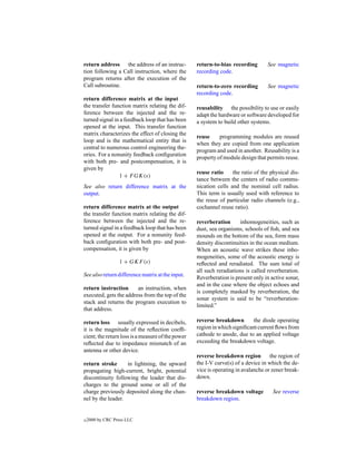 return address the address of an instruc-          return-to-bias recording       See magnetic
tion following a Call instruction, where the       recording code.
program returns after the execution of the
Call subroutine.                                   return-to-zero recording       See magnetic
                                                   recording code.
return difference matrix at the input
the transfer function matrix relating the dif-     reusability the possibility to use or easily
ference between the injected and the re-           adapt the hardware or software developed for
turned signal in a feedback loop that has been     a system to build other systems.
opened at the input. This transfer function
matrix characterizes the effect of closing the
                                                   reuse     programming modules are reused
loop and is the mathematical entity that is
                                                   when they are copied from one application
central to numerous control engineering the-
                                                   program and used in another. Reusability is a
ories. For a nonunity feedback conﬁguration
                                                   property of module design that permits reuse.
with both pre- and postcompensation, it is
given by
                                                   reuse ratio     the ratio of the physical dis-
                 1 + F GK(s)
                                                   tance between the centers of radio commu-
See also return difference matrix at the           nication cells and the nominal cell radius.
output.                                            This term is usually used with reference to
                                                   the reuse of particular radio channels (e.g.,
return difference matrix at the output             cochannel reuse ratio).
the transfer function matrix relating the dif-
ference between the injected and the re-           reverberation      inhomogeneities, such as
turned signal in a feedback loop that has been     dust, sea organisms, schools of ﬁsh, and sea
opened at the output. For a nonunity feed-         mounds on the bottom of the sea, form mass
back conﬁguration with both pre- and post-         density discontinuities in the ocean medium.
compensation, it is given by                       When an acoustic wave strikes these inho-
                                                   mogeneities, some of the acoustic energy is
                  1 + GKF (s)                      reﬂected and reradiated. The sum total of
                                                   all such reradiations is called reverberation.
See also return difference matrix at the input.
                                                   Reverberation is present only in active sonar,
                                                   and in the case where the object echoes and
return instruction      an instruction, when
                                                   is completely masked by reverberation, the
executed, gets the address from the top of the
                                                   sonar system is said to be “reverberation-
stack and returns the program execution to
                                                   limited.”
that address.

return loss usually expressed in decibels,         reverse breakdown        the diode operating
it is the magnitude of the reﬂection coefﬁ-        region in which signiﬁcant current ﬂows from
cient; the return loss is a measure of the power   cathode to anode, due to an applied voltage
reﬂected due to impedance mismatch of an           exceeding the breakdown voltage.
antenna or other device.
                                                   reverse breakdown region         the region of
return stroke      in lightning, the upward        the I-V curve(s) of a device in which the de-
propagating high-current, bright, potential        vice is operating in avalanche or zener break-
discontinuity following the leader that dis-       down.
charges to the ground some or all of the
charge previously deposited along the chan-        reverse breakdown voltage         See reverse
nel by the leader.                                 breakdown region.


c   2000 by CRC Press LLC
 