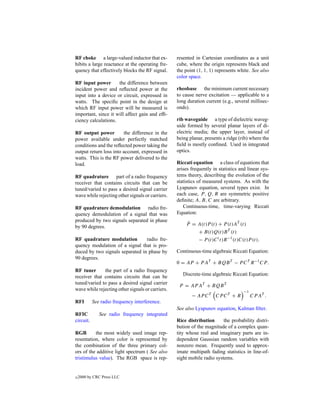 RF choke a large-valued inductor that ex-         resented in Cartesian coordinates as a unit
hibits a large reactance at the operating fre-    cube, where the origin represents black and
quency that effectively blocks the RF signal.     the point (1, 1, 1) represents white. See also
                                                  color space.
RF input power       the difference between
incident power and reﬂected power at the          rheobase the minimum current necessary
input into a device or circuit, expressed in      to cause nerve excitation — applicable to a
watts. The speciﬁc point in the design at         long duration current (e.g., several millisec-
which RF input power will be measured is          onds).
important, since it will affect gain and efﬁ-
ciency calculations.                              rib waveguide a type of dielectric waveg-
                                                  uide formed by several planar layers of di-
RF output power         the difference in the     electric media; the upper layer, instead of
power available under perfectly matched           being planar, presents a ridge (rib) where the
conditions and the reﬂected power taking the      ﬁeld is mostly conﬁned. Used in integrated
output return loss into account, expressed in     optics.
watts. This is the RF power delivered to the
load.                                             Riccati equation a class of equations that
                                                  arises frequently in statistics and linear sys-
RF quadrature part of a radio frequency           tems theory, describing the evolution of the
receiver that contains circuits that can be       statistics of measured systems. As with the
tuned/varied to pass a desired signal carrier     Lyapunov equation, several types exist. In
wave while rejecting other signals or carriers.   each case, P , Q, R are symmetric positive
                                                  deﬁnite; A, B, C are arbitrary.
RF quadrature demodulation radio fre-                Continuous-time, time-varying Riccati
quency demodulation of a signal that was          Equation:
produced by two signals separated in phase             ˙
by 90 degrees.                                        P = A(t)P (t) + P (t)AT (t)
                                                          + B(t)Q(t)B T (t)
RF quadrature modulation         radio fre-               − P (t)C ( t)R −1 (t)C(t)P (t).
quency modulation of a signal that is pro-
duced by two signals separated in phase by        Continuous-time algebraic Riccati Equation:
90 degrees.
                                                  0 = AP + P AT + BQB T − P C T R −1 CP .
RF tuner      the part of a radio frequency
receiver that contains circuits that can be          Discrete-time algebraic Riccati Equation:
tuned/varied to pass a desired signal carrier
                                                   P = AP AT + BQB T
wave while rejecting other signals or carriers.                                     −1
                                                         − AP C T CP C T + R             CP AT .
RFI        See radio frequency interference.
                                                  See also Lyapunov equation, Kalman ﬁlter.
RFIC          See radio frequency integrated
circuit.                                          Rice distribution      the probability distri-
                                                  bution of the magnitude of a complex quan-
RGB       the most widely used image rep-         tity whose real and imaginary parts are in-
resentation, where color is represented by        dependent Gaussian random variables with
the combination of the three primary col-         nonzero mean. Frequently used to approx-
ors of the additive light spectrum ( See also     imate multipath fading statistics in line-of-
tristimulus value). The RGB space is rep-         sight mobile radio systems.


c   2000 by CRC Press LLC
 