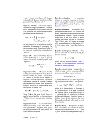 where r(F , φ) is the Bayes risk function         Bayesian estimation         an estimation
evaluated with the prior distribution of the      scheme in which the parameter to be esti-
parameter and decision rule φ.                    mated is modeled as a random variable with
                                                  known probability density function. See
Bayes risk function with respect to a prior       Bayesian estimator.
distribution of a parameter and a decision
rule φ, the expected value of the loss function   Bayesian estimator         an estimator of a
with respect to the prior distribution of the     given parameter , where it is assumed that
parameter and the observation X.                      has a known distribution function and a
                                                  related random variable X that is called the
     r(F , φ) =             L[θ, φ(x)]            observation. X and are related by a con-
                       X                          ditional distribution function of X given .
                  fX| (x|θ)f| (θ ) dx dθ.         With P (X| ) and P ( ) known, an estimate
                                                  of is made based on an observation of X.
the loss function is the penalty incurred for
                                                  P ( ) is known as the a priori distribution of
estimating the parameter incorrectly. The
                                                    .
decision rule φ(x) is the estimated value of
the parameter based on the measured obser-        Bayesian mean square estimator        for a
vation x.                                         random variable X and an observation Y , the
                                                  random variable
Bayes’ rule     Bayes’ rule relates the con-
ditional probability of an event A given B                        ˆ
                                                                  X = E[X|Y ],
and the conditional probability of the event
B given A:                                        where the joint density function fXY (x, y)
                                                  is known. See also mean-square estimation,
                        P (B|A)P (A)              linear least squares estimator.
           P (A|B) =                 .
                            P (B)
                                                  Bayesian reconstruction an algorithm in
Bayesian classiﬁer       a Bayesian classiﬁer     which an image u is to be reconstructed from
is a function of a realization of an observed     a noise-corrupted and blurred version v.
random vector X and returns a classiﬁcation                      v = f (H u) + η.
w. The set of possible classes is ﬁnite. A
Bayesian classiﬁer requires the conditional       A prior distribution p(u|v) of the original im-
distribution function of X given w and the        age is assumed to be known. The equation
prior probabilities of each class. A Bayesian
classiﬁer returns the wi such that P (wi |X) is      u = µu + Ru H T DRη [v − f (H u)],
                                                     ˆ                 −1
                                                                                   ˆ
maximized. By Bayes’ rule
                                                  where Ru is the covariance of the image u,
     P (wi |X) = f racP (X|wi )P (wi )P (X).      Rη is the covariance of the noise η, and D is
                                                  the diagonal matrix of partial derivatives of
Since P (X) is the same for all classes, it       f evaluated at u. An initial point is chosen
                                                                  ˆ
can be ignored and the wi that maximizes          and a gradient descent algorithm is used to
P (X|wi )P (wi ) is returned as the classiﬁca-    ﬁnd the closest u that minimizes the error.
                                                                    ˆ
tion.                                             Simulated annealing is often used to avoid
                                                  local minima.
Bayesian detector       a detector that min-
imizes the average of the false-alarm and         Bayesian theory       theory based on Bayes’
miss probabilities, weighted with respect         rule, which allows one to relate the a priori
to prior probabilities of signal-absent and       and a posteriori probabilities. If P (ci ) is the
signal-present conditions.                        a priori probability that a pattern belongs to


c   2000 by CRC Press LLC
 