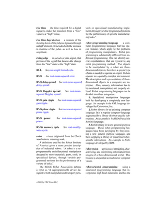 rise time     the time required for a digital       tools or specialized manufacturing imple-
signal to make the transition from a “low”          ments through variable programmed motions
value to a “high” value.                            for the performance of speciﬁc manufactur-
                                                    ing tasks.”
rise time degradation       a measure of the
slowing down of the pulse as it passes through      robot programming language              a com-
an I&P element. It includes both the increase       puter programming language that has spe-
in risetime of the pulse, as well as loss in        cial features which apply to the problems
amplitude.                                          of programming manipulators. Robot pro-
                                                    gramming is substantially different from tra-
rising edge     in a clock or data signal, that     ditional programming. One can identify sev-
portion of the signal that denotes the change       eral considerations that are typical to any
from the “low” state to the “high” state.           robot programming method: The objects
                                                    to be manipulated by a robot are three-
RLL         See run-length limited code.            dimensional objects; therefore, a special type
                                                    of data is needed to operate an object. Robots
RMS         See root-mean-squared error.            operate in a spatially complex environment.
                                                    The description and representation of three-
RMS delay spread            See root-mean-squared   dimensional objects in a computer are im-
delay spread.                                       precise. Also, sensory information has to
                                                    be monitored, manipulated, and properly uti-
RMS Doppler spread                See root-mean-    lized. Robot programming languages can be
squared Doppler spread.                             divided into three categories:
                                                        1. Specialized manipulator languages
RMS gain ripple             See root-mean-squared   built by developing a completely new lan-
gain ripple.                                        guage. An example is the VAL language de-
                                                    veloped by Unimation, Inc.
RMS phase ripple            See root-mean-squared       2. Robot library for an existing computer
phase ripple.                                       language. It is a popular computer language
                                                    augmented by a library of robot-speciﬁc sub-
RMS power              See root-mean-squared        routines. An example is PASRO (Pascal for
power.                                              Robots) language.
                                                        3. Robot library for a new general-purpose
RMW memory cycle                See read-modify-    language. These robot programming lan-
write cycle.                                        guages have been developed by ﬁrst creat-
                                                    ing a new general purpose language, and
robot      a term originated from the Chech         then supplying a library of predeﬁned robot-
word robota, meaning work.                          speciﬁc subroutines. An example is AML
   A deﬁnition used by the Robot Institute          language developed by IBM.
of America gives a more precise descrip-
tion of industrial robots: “A robot is a re-        robot vision a process of extracting, char-
programmable multifunctional manipulator            acterizing, and interpreting information from
designed to move materials, parts, tools, or        images of a three-dimensional world. This
specialized devices, through variable pro-          process is also called as machine or computer
grammed motions for the performance of a            vision.
variety of tasks.”
   The British Robot Association deﬁnes             robot-oriented programming          using a
a robot as “A reprogrammable device de-             structured programming language that in-
signed to both manipulate and transport parts,      corporates high-level statements and has the


c   2000 by CRC Press LLC
 