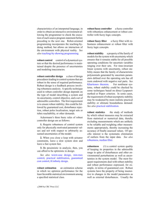 characteristics of an interpreted language, in      robust fuzzy controller a fuzzy controller
order to obtain an interactive environment al-      with robustness enhancement or robust con-
lowing the programmer to check the execu-           troller with fuzzy logic concepts.
tion of each source program statement before
preceding to the next one. Robot-oriented           robust fuzzy ﬁlter    a fuzzy ﬁlter with ro-
programming incorporates the teaching-by-           bustness enhancement or robust ﬁlter with
doing method, but allows an interaction of          fuzzy logic concepts.
the environment with physical reality. See
also teaching-by-showing programming.               robust stability a property of the family of
                                                    models for the system with uncertainty which
robust control control of a dynamical sys-          ensures that it remains stable for all possible
tem so that the desired performance is main-        operating conditions for uncertain variables
tained despite the presence of uncertainties        ranging over their sets. For time-invariant
and modeling inaccuracies.                          linear systems with uncertainty, robust sta-
                                                    bility means that the family of characteristic
robust controller design a class of design          polynomials generated by uncertain param-
procedures leading to control systems that are      eters deﬁned over the operating sets has all
robust in the sense of required performance.        roots endowed with negative real parts. See
Robust design is a feedback process involv-         Kharitonov theorem.        For nonlinear sys-
ing robustness analysis. A speciﬁc technique        tems, robust stability could be checked by
used in robust controller design depends on         some techniques based on direct Lyapunov
the type of model describing a system and           method or Popov criterion. In some cases,
its uncertainty, control objective, and a set of    the requirement of robust asymptotic stability
admissible controllers. The ﬁrst requirement        may be weakened by more realistic practical
is to ensure robust stability; this could be fol-   stability or ultimate boundedness demand.
lowed by guaranteed cost, disturbance rejec-        See also practical stabilization.
tion, robust poles localization, target sets or
tubes reachability, or other demands.               robust statistics     the study of methods
                                                    by which robust measures may be extracted
   Ackermann’s three basic rules of robust          from statistical or numerical data, thereby
controller design are as follows:                   excluding measurements which are unlikely
   1. Require robustness of control system          to be reliable and weighting other measure-
only for physically motivated parameter val-        ments appropriately, thereby increasing the
ues and not with respect to arbitrarily as-         accuracy of ﬁnally assessed values. Of spe-
sumed uncertainties of the model.                   ciﬁc interest is the systematic elimination
   2. When you close a loop with actuator           of outliers from the input data. See also
constraints, leave a slow system slow and           robustness, median ﬁlter.
leave a fast system fast.
                                                    robustness       (1) a control system quality
   3. Be pessimistic in analysis; then, you
                                                    of keeping its properties in the admissible
can afford to be optimistic in design.
                                                    range in spite of disturbances and other en-
   See also worst-case design, min-max              vironmental perturbations as well as uncer-
control, practical stabilization, guaranteed        tainties in the system model. The most fre-
cost control, H inﬁnity design.                     quent requirements deal with robust stability
                                                    and robust performance expressed, for ex-
robust estimation        an estimation scheme       ample, in terms of guaranteed cost. Robust
in which we optimize performance for the            systems have the property of being insensi-
least favorable statistical environment among       tive to changes in the model parameters as
a speciﬁed statistical class.                       well as external disturbances. Usually the


c   2000 by CRC Press LLC
 
