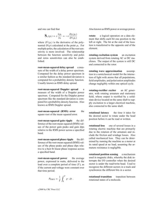 and one can ﬁnd that                                    Also known as RMS power or average power.

         Sx (pi ) = x ∂pi
                      ∂x
                            = −x
                                       D2 (pi )
                                       D (pi )
                                                        rotate      a logical operation on a data ele-
                                                        ment that shifts each bit one position to the
where D (pi ) is the derivative of the poly-            left or right. The bit at the end of the loca-
nomial D(p) calculated at the point pi . For            tion is transferred to the opposite end of the
multiple poles, the calculation of the root sen-        element.
sitivity is more involved. The relationship
between the function sensitivity and poles              rotating excitation system     an excitation
and zeros sensitivities can also be estab-              system derived from rotating AC or DC ma-
lished.                                                 chines. The output of the system is still DC
                                                        and connected to the rotor.
root-mean-squared delay spread a mea-
sure of the width of a delay power spectrum.            rotating wave approximation          assump-
Computed for the delay power spectrum in                tion in a semiclassical model for the interac-
a similar fashion as the standard deviation is          tion of light with atoms that all populations,
computed for a probability density function.            ﬁeld amplitudes, and polarization amplitudes
Usually known as RMS delay spread.                      change negligibly within one optical cycle.

root-mean-squared Doppler spread             a          rotating-rectiﬁer exciter       an AC gener-
measure of the width of a Doppler power                 ator, with rotating armature and stationary
spectrum. Computed for the Doppler power                ﬁeld, whose output is rectiﬁed by a solid-
spectrum like the standard deviation is com-            state device located on the same shaft to sup-
puted for a probability density function. Also          ply excitation to a larger electrical machine,
known as RMS Doppler spread.                            also connected to the same shaft.
root-mean-squared (RMS) error                     the
                                                        rotational latency      the time it takes for
square root of the mean squared error.
                                                        the desired sector to rotate under the head
                                                        position before it can be read or written.
root-mean-squared gain ripple       the dif-
ference of the root-mean-squared (RMS) val-
ues of the power gain peaks and gain dips               rotational loss     one of several losses in a
relative to the RMS power across a speciﬁed             rotating electric machine that are primarily
band.                                                   due to the rotation of the armature and in-
                                                        clude the friction and windage losses. Also
root-mean-squared phase ripple the dif-                 called mechanical loss. They can be deter-
ference of the root-mean-squared (RMS) val-             mined by running the machine as a motor at
ues of the phase peaks and phase dips rela-             its rated speed at no load, assuming the ar-
tive to a best ﬁt linear phase response across          mature resistance is negligible.
a speciﬁed band.
                                                        rotational position sensing a mechanism
root-mean-squared power          the average            used in magnetic disks, whereby the disk in-
power, expressed in watts, delivered to the             terrupts the I/O controller when the desired
load over a complete period of time (T ), as            sector is under the read/write head. Used to
if the current and voltage were constant over           recognize the different sectors in a track and
that time period.                                       synchronize the different bits in a sector.

                       1        T                       rotational transition      transition between
             PRMS =                 p · dt .            rotational states of a molecule.
                       T    0



c   2000 by CRC Press LLC
 