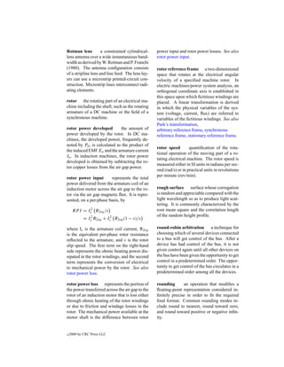 Rotman lens          a constrained cylindrical-    power input and rotor power losses. See also
lens antenna over a wide instantaneous band-       rotor power input.
width as derived by W. Rotman and P. Franchi
(1980). The antenna conﬁguration consists          rotor reference frame a two-dimensional
of a stripline lens and line feed. The lens lay-   space that rotates at the electrical angular
ers can use a microstrip printed-circuit con-      velocity of a speciﬁed machine rotor. In
struction. Microstrip lines interconnect radi-     electric machines/power system analysis, an
ating elements.                                    orthogonal coordinate axis is established in
                                                   this space upon which ﬁctitious windings are
rotor the rotating part of an electrical ma-       placed. A linear transformation is derived
chine including the shaft, such as the rotating    in which the physical variables of the sys-
armature of a DC machine or the ﬁeld of a          tem (voltage, current, ﬂux) are referred to
synchronous machine.                               variables of the ﬁctitious windings. See also
                                                   Park’s transformation,
rotor power developed         the amount of        arbitrary reference frame, synchronous
power developed by the rotor. In DC ma-            reference frame, stationary reference frame.
chines, the developed power, frequently de-
noted by Pd , is calculated as the product of
                                                   rotor speed        quantiﬁcation of the rota-
the induced EMF Ea and the armature current
                                                   tional operation of the moving part of a ro-
Ia . In induction machines, the rotor power
                                                   tating electrical machine. The rotor speed is
developed is obtained by subtracting the ro-
                                                   measured either in SI units in radians per sec-
tor copper losses from the air gap power.
                                                   ond (rad/s) or in practical units in revolutions
                                                   per minute (rev/min).
rotor power input       represents the total
power delivered from the armature coil of an
induction motor across the air gap to the ro-      rough surface surface whose corrugation
tor via the air gap magnetic ﬂux. It is repre-     is random and appreciable compared with the
sented, on a per-phase basis, by                   light wavelength so as to produce light scat-
                                                   tering. It is commonly characterized by the
     RP I = Is2 R2eq /s                            root mean square and the correlation length
                                                   of the random height proﬁle.
            = Is2 R2eq + Is2 R2eq (1 − s)/s

where Is is the armature coil current, R2eq        round-robin arbitration a technique for
is the equivalent per-phase rotor resistance       choosing which of several devices connected
reﬂected to the armature, and s is the rotor       to a bus will get control of the bus. After a
slip speed. The ﬁrst term on the right-hand        device has had control of the bus, it is not
side represents the ohmic heating power dis-       given control again until all other devices on
sipated in the rotor windings, and the second      the bus have been given the opportunity to get
term represents the conversion of electrical       control in a predetermined order. The oppor-
to mechanical power by the rotor. See also         tunity to get control of the bus circulates in a
rotor power loss.                                  predetermined order among all the devices.

rotor power loss represents the portion of         rounding      an operation that modiﬁes a
the power transferred across the air gap to the    ﬂoating-point representation considered in-
rotor of an induction motor that is lost either    ﬁnitely precise in order to ﬁt the required
through ohmic heating of the rotor windings        ﬁnal format. Common rounding modes in-
or due to friction and windage losses in the       clude round to nearest, round toward zero,
rotor. The mechanical power available at the       and round toward positive or negative inﬁn-
motor shaft is the difference between rotor        ity.


c   2000 by CRC Press LLC
 