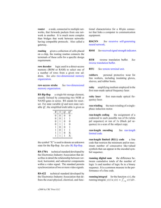 router a node, connected to multiple net-         tional characteristics for a 40-pin connec-
works, that forwards packets from one net-        tor that links a computer to communication
work to another. It is much more complex          equipment.
than bridges that work between networks
having compatible protocols. Also called a        RSGNN        See recursive self-generating
gateway.                                          neural network.

routing given a collection of cells placed        RSSI    See received signal strength indicator.
on a chip, the routing routine connects the
terminals of these cells for a speciﬁc design
requirement.                                      RTB        reverse translation buffer.   See
                                                  inverse translation buffer.
row decoder logic used in a direct-access
memory (ROM or RAM) to select one of              RTU      See remote terminal unit.
a number of rows from a given row ad-
dress. See also two-dimensional memory            rubbers       personal protective wear for
organization.                                     line workers, including insulating gloves,
                                                  sleeves, and rubber boots.
row-access strobe    See two-dimensional
memory organization.                              ruby amplifying medium employed in the
                                                  ﬁrst man-made optical frequency laser.
RS ﬂip-ﬂop       a single-bit storage element,
usually formed by connecting two NOR or           ruby laser      ﬁrst man-made optical fre-
NAND gates in series. RS stands for reset–        quency laser.
set. For state variable Q and next state vari-
                                                  run winding the main winding of a single-
able Q , the simpliﬁed truth table is given as
                                                  phase induction motor.
                   R    S   Q Q
                   0    0   0 0                   run-length coding       the assignment of a
                   0    0   1 1                   codeword to each possible run of 0s (white
                   0    1   0 0                   pel sequence) or run of 1s (black pel se-
                   0    1   1 0                   quence) in a scan of the subject copy.
                   1    0   0 1
                   1    0   1 1                   run-length encoding          See run-length
                   1    1   0 X                   limited code.
                   1    1   1 X
                                                  run-length limited (RLL) code         a line
the symbol “X” is used to denote an unknown       code that restricts the minimum and/or max-
state for the ﬂip-ﬂop. See also JK ﬂip-ﬂop.       imum number of consecutive like-valued
                                                  symbols that can appear in the encoded sym-
RS-170A technical standard developed by           bol sequence.
the Electronics Industry Association that de-
scribes in detail the relationship between ver-   running digital sum      the difference be-
tical, horizontal, and subcarrier components      tween cumulative totals of the number of
within a video signal. The standard permits       logic 1s and number of logic 0s in a binary
synchronization of two or more video signals.     sequence. It is a common measure in the per-
                                                  formance of a line code.
RS-422      technical standard developed by
the Electronics Industry Association that de-     running integral for the function x(t), the
                                                                                   t
ﬁnes the exact physical, electrical, and func-    running integral, y(t) is y(t) = −∞ x(τ )dτ .


c   2000 by CRC Press LLC
 