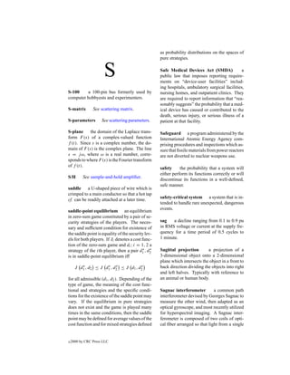 as probability distributions on the spaces of
                                                    pure strategies.


                      S                             Safe Medical Devices Act (SMDA)
                                                    public law that imposes reporting require-
                                                    ments on “device-user facilities” includ-
                                                                                                 a


                                                    ing hospitals, ambulatory surgical facilities,
S-100    a 100-pin bus formerly used by             nursing homes, and outpatient clinics. They
computer hobbyests and experimenters.               are required to report information that “rea-
                                                    sonably suggests” the probability that a med-
S-matrix        See scattering matrix.              ical device has caused or contributed to the
                                                    death, serious injury, or serious illness of a
S-parameters         See scattering parameters.     patient at that facility.

S-plane     the domain of the Laplace trans-        Safeguard a program administered by the
form F (s) of a complex-valued function             International Atomic Energy Agency com-
f (t). Since s is a complex number, the do-         prising procedures and inspections which as-
main of F (s) is the complex plane. The line        sure that ﬁssile materials from power reactors
s = j ω, where ω is a real number, corre-           are not diverted to nuclear weapons use.
sponds to where F (s) is the Fourier transform
of f (t).
                                                    safety     the probability that a system will
                                                    either perform its functions correctly or will
S/H       See sample-and-hold ampliﬁer.
                                                    discontinue its functions in a well-deﬁned,
                                                    safe manner.
saddle a U-shaped piece of wire which is
crimped to a main conductor so that a hot tap
                                                    safety-critical system a system that is in-
cf. can be readily attached at a later time.
                                                    tended to handle rare unexpected, dangerous
                                                    events.
saddle-point equilibrium an equilibrium
in zero-sum game constituted by a pair of se-
curity strategies of the players. The neces-        sag    a decline ranging from 0.1 to 0.9 pu
sary and sufﬁcient condition for existence of       in RMS voltage or current at the supply fre-
the saddle point is equality of the security lev-   quency for a time period of 0.5 cycles to
els for both players. If Ji denotes a cost func-    1 minute.
tion of the zero-sum game and di ; i = 1, 2 a
                                           ∗ ∗
strategy of the ith player, then a pair d1 , d2     Sagittal projection       a projection of a
is in saddle-point equilibrium iff                  3-dimensional object onto a 2-dimensional
                                                    plane which intersects the object in a front to
         ∗           ∗ ∗              ∗
      J d1 , d2 ≤ J d1 , d2 ≤ J d1 , d2             back direction dividing the objects into right
                                                    and left halves. Typically with reference to
for all admissible (d1 , d2 ). Depending of the     an animal or human body.
type of game, the meaning of the cost func-
tional and strategies and the speciﬁc condi-        Sagnac interferometer        a common path
tions for the existence of the saddle point may     interferometer devised by Georges Sagnac to
vary. If the equilibrium in pure strategies         measure the ether wind, then adapted as an
does not exist and the game is played many          optical gyroscope, and most recently utilized
times in the same conditions, then the saddle       for hyperspectral imaging. A Sagnac inter-
point may be deﬁned for average values of the       ferometer is composed of two coils of opti-
cost function and for mixed strategies deﬁned       cal ﬁber arranged so that light from a single


c   2000 by CRC Press LLC
 