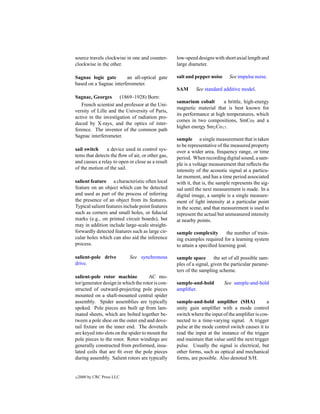 source travels clockwise in one and counter-      low-speed designs with short axial length and
clockwise in the other.                           large diameter.

Sagnac logic gate       an all-optical gate       salt and pepper noise      See impulse noise.
based on a Sagnac interferometer.
                                                  SAM       See standard additive model.
Sagnac, Georges       (1869–1928) Born:
                                                  samarium cobalt       a brittle, high-energy
   French scientist and professor at the Uni-
                                                  magnetic material that is best known for
versity of Lille and the University of Paris,
                                                  its performance at high temperatures, which
active in the investigation of radiation pro-
                                                  comes in two compositions, SmCo5 and a
duced by X-rays, and the optics of inter-
                                                  higher energy Sm2 Co17 .
ference. The inventor of the common path
Sagnac interferometer.
                                                  sample a single measurement that is taken
                                                  to be representative of the measured property
sail switch     a device used in control sys-     over a wider area, frequency range, or time
tems that detects the ﬂow of air, or other gas,   period. When recording digital sound, a sam-
and causes a relay to open or close as a result   ple is a voltage measurement that reﬂects the
of the motion of the sail.                        intensity of the acoustic signal at a particu-
                                                  lar moment, and has a time period associated
salient feature a characteristic often local      with it, that is, the sample represents the sig-
feature on an object which can be detected        nal until the next measurement is made. In a
and used as part of the process of inferring      digital image, a sample is a single measure-
the presence of an object from its features.      ment of light intensity at a particular point
Typical salient features include point features   in the scene, and that measurement is used to
such as corners and small holes, or ﬁducial       represent the actual but unmeasured intensity
marks (e.g., on printed circuit boards), but      at nearby points.
may in addition include large-scale straight-
forwardly detected features such as large cir-    sample complexity        the number of train-
cular holes which can also aid the inference      ing examples required for a learning system
process.                                          to attain a speciﬁed learning goal.

salient-pole drive          See synchronous       sample space the set of all possible sam-
drive.                                            ples of a signal, given the particular parame-
                                                  ters of the sampling scheme.
salient-pole rotor machine            AC mo-
tor/generator design in which the rotor is con-   sample-and-hold         See sample-and-hold
structed of outward-projecting pole pieces        ampliﬁer.
mounted on a shaft-mounted central spider
assembly. Spider assemblies are typically         sample-and-hold ampliﬁer (SHA)               a
spoked. Pole pieces are built up from lam-        unity gain ampliﬁer with a mode control
inated sheets, which are bolted together be-      switch where the input of the ampliﬁer is con-
tween a pole shoe on the outer end and dove-      nected to a time-varying signal. A trigger
tail ﬁxture on the inner end. The dovetails       pulse at the mode control switch causes it to
are keyed into slots on the spider to mount the   read the input at the instance of the trigger
pole pieces to the rotor. Rotor windings are      and maintain that value until the next trigger
generally constructed from preformed, insu-       pulse. Usually the signal is electrical, but
lated coils that are ﬁt over the pole pieces      other forms, such as optical and mechanical
during assembly. Salient rotors are typically     forms, are possible. Also denoted S/H.


c   2000 by CRC Press LLC
 