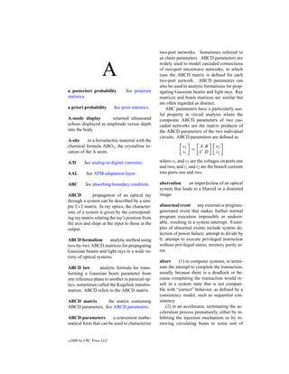 two-port networks. Sometimes referred to
                                                    as chain parameters. ABCD parameters are


                     A
                                                    widely used to model cascaded connections
                                                    of two-port microwave networks, in which
                                                    case the ABCD matrix is deﬁned for each
                                                    two-port network. ABCD parameters can
                                                    also be used in analytic formalisms for prop-
a posteriori probability           See posterior    agating Gaussian beams and light rays. Ray
statistics.                                         matrices and beam matrices are similar but
                                                    are often regarded as distinct.
a priori probability        See prior statistics.      ABC parameters have a particularly use-
                                                    ful property in circuit analysis where the
A-mode display        returned ultrasound           composite ABCD parameters of two cas-
echoes displayed as amplitude versus depth          caded networks are the matrix products of
into the body.                                      the ABCD parameters of the two individual
                                                    circuits. ABCD parameters are deﬁned as
A-site     in a ferroelectric material with the
chemical formula ABO3 , the crystalline lo-                     v1        AB       v2
                                                                     =
cation of the A atom.                                           i1        CD       i2

A/D        See analog-to-digital converter.         where v1 and v2 are the voltages on ports one
                                                    and two, and i1 and i2 are the branch currents
AAL         See ATM adaptation layer.               into ports one and two.

ABC         See absorbing boundary condition.       aberration     an imperfection of an optical
                                                    system that leads to a blurred or a distorted
ABCD           propagation of an optical ray        image.
through a system can be described by a sim-
ple 2×2 matrix. In ray optics, the character-       abnormal event any external or program-
istic of a system is given by the correspond-       generated event that makes further normal
ing ray matrix relating the ray’s position from     program execution impossible or undesir-
the axis and slope at the input to those at the     able, resulting in a system interrupt. Exam-
output.                                             ples of abnormal events include system de-
                                                    tection of power failure; attempt to divide by
ABCD formalism         analytic method using        0; attempt to execute privileged instruction
two-by-two ABCD matrices for propagating            without privileged status; memory parity er-
Gaussian beams and light rays in a wide va-         ror.
riety of optical systems.
                                                    abort       (1) in computer systems, to termi-
ABCD law         analytic formula for trans-        nate the attempt to complete the transaction,
forming a Gaussian beam parameter from              usually because there is a deadlock or be-
one reference plane to another in paraxial op-      cause completing the transaction would re-
tics, sometimes called the Kogelnik transfor-       sult in a system state that is not compati-
mation. ABCD refers to the ABCD matrix.             ble with “correct” behavior, as deﬁned by a
                                                    consistency model, such as sequential con-
ABCD matrix       the matrix containing             sistency.
ABCD parameters. See ABCD parameters.                   (2) in an accelerator, terminating the ac-
                                                    celeration process prematurely, either by in-
ABCD parameters         a convenient mathe-         hibiting the injection mechanism or by re-
matical form that can be used to characterize       moving circulating beam to some sort of


c   2000 by CRC Press LLC
 