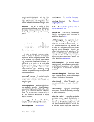 sample-and-hold circuit         a device with a    sampling rate      See sampling frequency.
mode control switch that causes reading the
input at the instance of the trigger and main-     sampling theorem              See Shannon’s
taining that value until the next trigger pulse.   sampling theorem.

sampling       the act of turning a time-          SAR       See synthetic aperture radar or
continuous signal into a signal that is time-      speciﬁc absorption rate.
discrete or time-discontinuous. See the fol-
lowing diagrams, where TS is the sampling          satellite cell     cell with the radius larger
period.                                            than 500 km where the cell is controlled by
                                                   a satellite. See also cell.

                                                   satellite imagery      the acquisition of pic-
                                                   tures of the earth from space. Satellite im-
                                                   agery can be used to enhance maps, col-
                                                   lect resource inventories (e.g., forestry, wa-
                                                   ter, land use), assess environmental impact,
The sampling process.
                                                   appraise damage following a disaster, and
                                                   collect information on the activities of hu-
                                                   mans. Satellite imagery tends to be multi-
   In order to maintain frequency compo-
                                                   spectral, including a wide range of optical
nents of interest in the time-discontinuous
                                                   frequencies and, more recently, infrared and
signal, the Nyquist sampling criterion needs
                                                   radar. See also remote sensing.
to be satisﬁed. This criterion states that the
rate of sampling of the time-continuous sig-
                                                   saturable absorber the nonlinear optical
nal has to be at least twice as great as the
                                                   phenomenon in which the absorption coefﬁ-
frequency of the signal component with the
                                                   cient of a material decreases as the intensity
highest frequency which is of interest in the
                                                   of the light used to measure the absorption
time-continuous signal. Sampling is very
                                                   increases.
common in digital recording and digital com-
munication systems.
                                                   saturable absorption       the effect of there
sampling frequency         in analog-to-digital    being less absorption in a material for larger
conversion, the rate or frequency at which an      values of the incident illumination.
analog signal is sampled and converted into
a digital signal.                                  saturated gain value of the gain in a sat-
                                                   urable ampliﬁer for a particular value of in-
sampling function        a mathematical func-      tensity.
tion used when sampling a signal. In partic-
ular, a sampling function S(t) can be multi-       saturated logic logic gates whose output
plied by the continuous function to be sam-        is fully on or fully off, determined principally
pled, F (t), to obtain the sampled version of      by the external circuit.
F . S is most often a collection of equally
spaced impulses.                                   saturating control a controller producing
                                                   a bounded control signal. Finite limits on
sampling period the period for which the           the magnitude of the control signals that are
sampled variable is being held constant.           provided by the actuators are due to the fact
                                                   that the actuators are physical devices and
sampling process            See sampling.          as such are subject to physical constraints.


c   2000 by CRC Press LLC
 