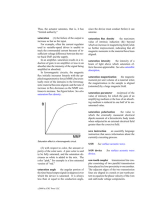 Thus, the actuator saturates, that is, it has    since the device must conduct before it can
“limited authority.”                             saturate.

saturation (1) the failure of the output to      saturation ﬂux density       the maximum
increase as fast as the input.                   value of intrinsic induction (Bi ) beyond
   For example, often the current regulator      which an increase in magnetizing ﬁeld yields
used in variable-speed drives is unable to       no further improvement, indicating that all
track the commanded current because of in-       magnetic moments in the material have been
sufﬁcient voltage difference between the mo-     aligned.
tor back EMF and the supply.
   In an ampliﬁer, saturation results in a re-   saturation intensity     the intensity of a
duction of gain in an ampliﬁer or loss in an     beam of light above which saturation ef-
absorber due the intensity of the signal being   fects become appreciable. See also saturable
ampliﬁed or absorbed.                            absorption.
   In ferromagnetic circuits, the magnetic
ﬂux initially increases linearly with the ap-    saturation magnetization       the magnetic
plied magnetomotive force (MMF), but even-       moment per unit volume of a material when
tually most of the domains in the ferromag-      the magnetization in the sample is aligned
netic material become aligned, and the rate of   (saturated) by a large magnetic ﬁeld.
increase in ﬂux decreases as the MMF con-
tinues to increase. See ﬁgure below. See also
                                                 saturation parameter       reciprocal of the
saturation ﬂux density.
                                                 value of intensity for which the gain of an
                                                 amplifying medium or the loss of an absorb-
                                                 ing medium is reduced to one half of its un-
                                                 saturated value.

                                                 saturation polarization         the value to
                                                 which the externally measured electrical
                                                 dipole moment of a ferroelectric body tends
                                                 when subjected to an external electrical ﬁeld
                                                 greater than the coercive ﬁeld.

                                                 save instruction      an assembly language
                                                 instruction that saves information about the
                                                 currently executing process.
Saturation effect in a ferromagnetic circuit.
                                                 SAW      See surface acoustic wave.
   (2) with respect to color, the amount or
purity of the color seen. A pure color is said   SAW device        See surface acoustic wave
to be fully saturated, and the saturation de-    device.
creases as white is added to the mix. The
color “pink,” for example is a less saturated    saw-tooth coupler transmission line cou-
version of “red.”                                pler consisting of two parallel transmission
                                                 lines placed in close proximity to one another.
saturation angle      the angular portion of     The adjacent edges of the two transmission
the time-based output signal (in degrees) over   lines are shaped in a notch or saw-tooth pat-
which the device is saturated. It is always      tern to equalize the phase velocity of the even
less than or equal to the conduction angle,      and odd mode voltage components.


c   2000 by CRC Press LLC
 